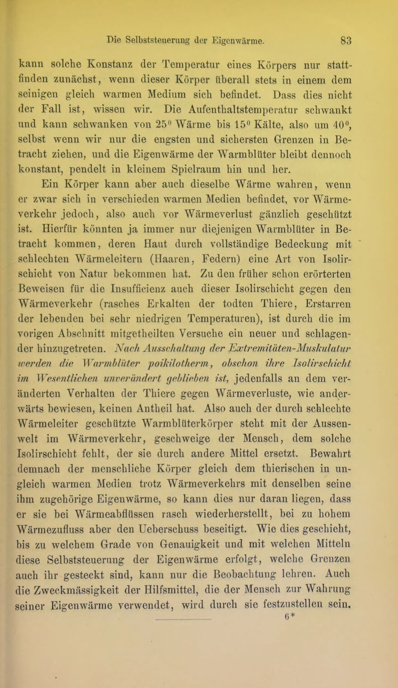 kann solche Konstanz der Temperatur eines Korpers nur statt- finden zuniichst, wenn dieser Korper iiberall stets in einem dem seinigen gleich warmen Medium sich befindet. Dass dies nieht der Fall ist, wissen wir. Die Aufentbaltstemperatur scbwaukt und kann schwanken von 25 Waime bis 15 Kalte, also urn 40, selbst wenn wir nur die engsten und sichersten Grenzen in Be- tracbt zieben, und die Eigenwarme der Warmbliiter bleibt dennoch konstant, pendelt in kleinem Spielraum bin und ber. Ein Korper kann aber aucb dieselbe Warme wabren, wenn er zwar sicb in verscbieden warmen Medien befindet, vor Warme- verkebr jedocb, also aucb vor Wiirmeverlust giinzlicb gescbiitzt ist. Hierfiir kcinnten ja immer nur diejenigen Warmbliiter in Be- tracbt kommen, deren Haut durch voUstandige Bedeckung mit scblecbten Wiirmeleitern (Haaren, Federn) eine Art von Isolir- sebicbt von Natur bekommen bat. Zu den friiber scbon erorterten Beweisen fiir die Insufficienz aucb dieser Isolirscbicbt gegen den Warmeverkebr (rascbes Erkalten der todten Tbiere, Erstarren der lebenden bei sebr niedrigen Temperaturen), ist durcb die im vorigen Abscbnitt raitgetbeilten Versucbe ein neuer und scblagen- der binzugetreten. Nach Ausschaltiing der Exti^emiiaten-MitsJailatur werden die WarvihlMer poikilotherin, ohschon ihre Isolirschicht im Wesentlichen U7iver(indert gebliehen ist, jedenfalls an dem ver- anderten Verbalten der Tbiere gegen Warmeverluste, wie ander- warts bewiesen, keinen Antbeil hat. Also aucb der durch schlecbte Warmeleiter gescbiitzte Warmbliiterkorper stebt mit der Aussen- welt im Warmeverkebr, gescbweige der Menscb, dem solche Isolirscbicbt feblt, der sie durcb andere Mittel ersetzt. Bewabrt demnach der menscblicbe Korper gleich dem tbieriscben in un- gleicb warmen Medien trotz Warraeverkehrs mit denselben seine ihm zugehorige Eigenwarme, so kann dies nur daran liegen, dass er sie bei Warmeabfliissen rasch wiederberstellt, bei zu bohem Wiirmezufluss aber den Ueberschuss beseitigt. Wie dies gescbieht, bis zu welcbem Grade von Genauigkeit und mit welcben Mitteln diese Selbststeuerung der Eigenwarme erfolgt, welcbe Grenzen aucb ibr gesteckt sind, kann nur die Beobacbtung lebren. Aucb die Zweckmiissigkeit der Hilfsmittel, die der Menscb zur Wabrung seiner Eigenwarme verwendet, wird durch sie festzustellen sein. G*