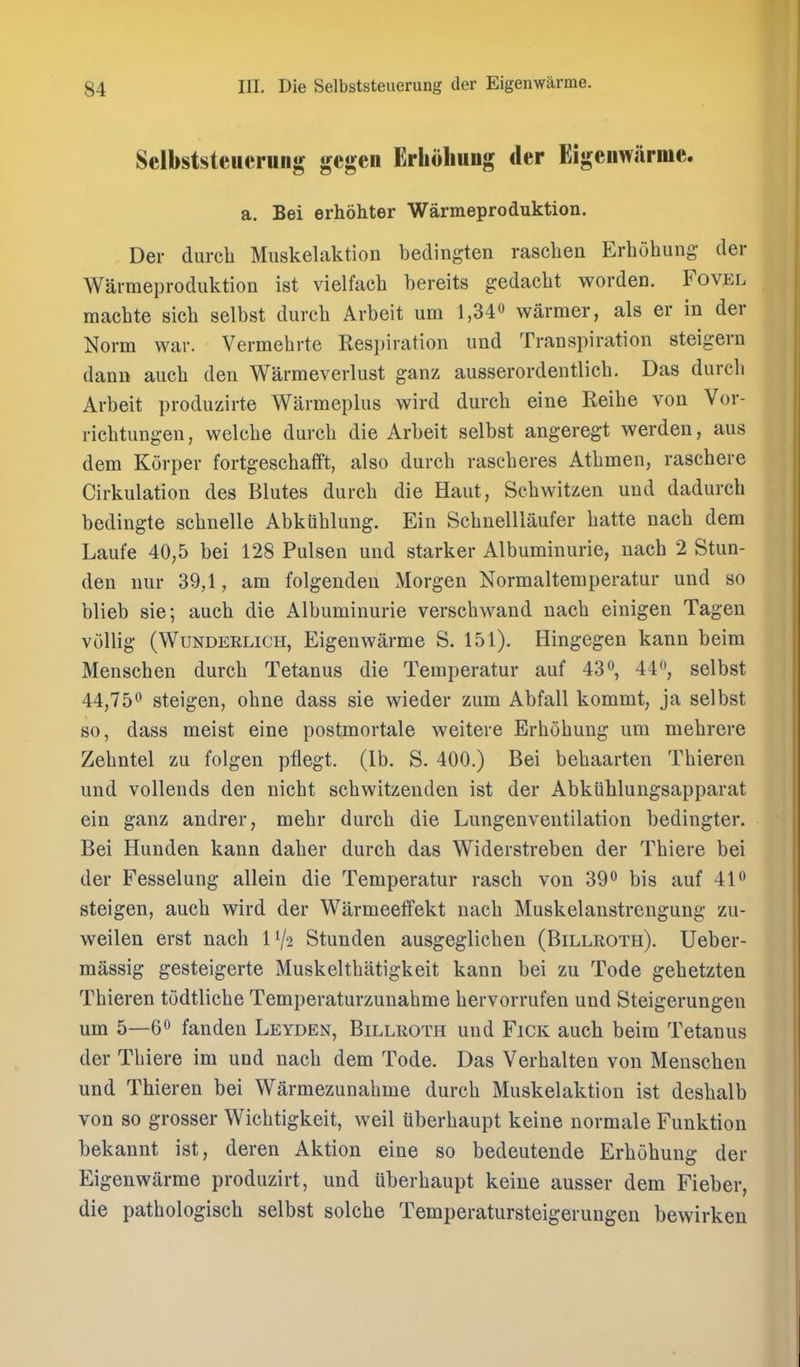 Sclbststcuerung gcgen Erliohung der Eigenwarme. a. Bei erhohter Warmeproduktion. Der durcli Muskelaktion bedingten rasclien Erhohung der Warmeproduktion ist vielfach bereits gedacht worden. Fovel machte sich selbst durch Arbeit urn l,34o warmer, als er in der Norm war. Vermehrte Resi)iration und Transpiration steigern dann auch den Warmeverlust ganz ausserordentlicb. Das durcli Arbeit produzirte Warmeplus wird durcb eine Reibe von Vor- riebtungen, welcbe durcb die Arbeit selbst angeregt werden, aus dem Korper fortgescbafft, also durcb rascberes Atbmen, rascbere Cirkulation des Blutes durcb die Haut, Scbwitzen und dadurcb bedingte scbnelle Abkublung. Ein Scbnelllaufer batte nacb dem Laufe 40,5 bei 128 Pulsen und starker Albuminurie, nacb 2 Stun- den nur 39,1, am folgenden Morgen Normaltemperatur und so blieb sie; aucb die Albuminurie verscbwand nacb einigen Tagen vollig (WuNDERLiCH, Eigcuwarme S. 151). Hingegen kann beim Menscben durcb Tetanus die Temperatur auf 43*^, 44, selbst 44,750 steigen, obne dass sie wieder zum Abfall kommt, ja selbst so, dass meist eine postmortale weitere Erbobung um mebrere Zebntel zu folgen pflegt. (lb. S. 400.) Bei bebaarten Tbieren und vollends den nicbt scbwitzeuden ist der Abkiiblungsapparat ein ganz andrer, mebr durcb die Lungenveutilation bedingter. Bei Hunden kann daber durcb das Widerstreben der Tbiere bei der Fesselung allein die Temperatur rascb von 390 bis auf 41 steigen, aucb wird der Warmeeffekt nacb Muskelanstrengung zu- weilen erst nacb IV2 Stunden ausgeglicben (Billroth). Ueber- massig gesteigerte Muskeltbatigkeit kann bei zu Tode gebetzten Tbieren todtlicbe Temperaturzunabme bervorrufen und Steigerungen um 5—6** fanden Leyden, Billroth und Fick aucb beim Tetanus der Tbiere im und nacb dem Tode. Das Verbalten von Menscben und Tbieren bei Warmezunabme durcb Muskelaktion ist desbalb von so grosser Wicbtigkeit, well iiberbaupt keine normale Funktion bekannt ist, deren Aktion eine so bedeutende Erbobung der Eigenwarme produzirt, und iiberbaupt keine ausser dem Fieber, die patbologiscb selbst solcbe Temperatursteigerungen bewirken