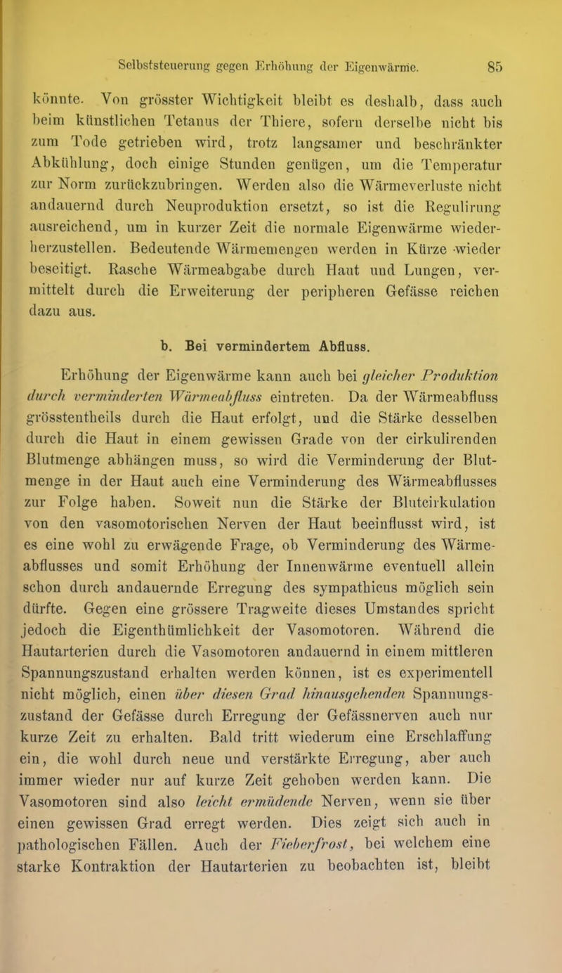 konnte. Von grosster Wichtigkeit bleibt es deslialb, (lass aucli l)eim kiinstlic'hen Tetanus der Thiere, sofern derselbe nicbt bis zura Tode getrieben wird, trotz langsaniev und beschrankter Abkiihlung, docb einige Stunden geniigen, urn die Teniperatur zur Norm zuriickzubringen. Werdeu also die Warmeverluste nicbt andauernd dureb Neuproduktion ersetzt, so ist die Regulirung ausreicbend, um in kurzer Zeit die normale Eigenwarme wieder- herzustellen. Bedeutende Wiirraeniengen werden in Ktlrze wieder beseitigt. Rascbe Warmeabgabe durcb Haut und Lungen, vev- mittelt durcb die Ervveiterung der peripberen Gefasse reicben dazu aus. b. Bei vermindertem Abfluss. Erbobung der Eigenwarme kann aucb bei (jleicher Frodtiktion (lurch vermmdej'ten Wiirmeahjlnss eintreteu. Da der Warmeabfluss grosstentbeils durcb die Haut erfolgt, und die Starke desselben durcb die Haut in einem gewissen Grade von der cirkulirenden Blutmenge abhangen muss, so wird die Verminderung der Blut- menge in der Haut aucb eine Verminderung des Warmeabflusses zur Folge haben. Soweit nun die Starke der Blntcirkulation von den vasomotoriscben Nerven der Haut beeinflusst wird, ist es eine wobl zu erwagende Frage, ob Verminderung des Warme- abflusses und somit Erbobung der Innenwarme eventuell allein schon durcb andauernde Erregung des sympatbicus moglicb sein diirfte. Gegen eine grossere Tragvveite dieses Umstandes spricbt jedoch die Eigenthlimlicbkeit der Vasomotoren. Wabrend die Hautarterien durcb die Vasomotoren andauernd in einem mittleren Spannungszustand erhalten werden konnen, ist es experimentell nicbt moglicb, einen ilber diesen Grnd hinausfichendon Spannungs- zustand der Gefasse durcb Erregung der Gefiissnerven aucb nur kurze Zeit zu erhalten. Bald tritt wiederum eine Erscblaffung ein, die wobl durcb neue und verstarkte Ei-regung, aber aucb immer wieder nur auf kurze Zeit geboben werden kann. Die Vasomotoren sind also leicht ermudrndv. Nerven, wenn sie iiber einen gewissen Grad erregt werden. Dies zeigt sicb aucb in l)athologiscben Fallen. Aucb der Fwhorfrost, bei wclcbem eine Starke Kontraktion der Hautarterien zu beobacbten ist, bleibt