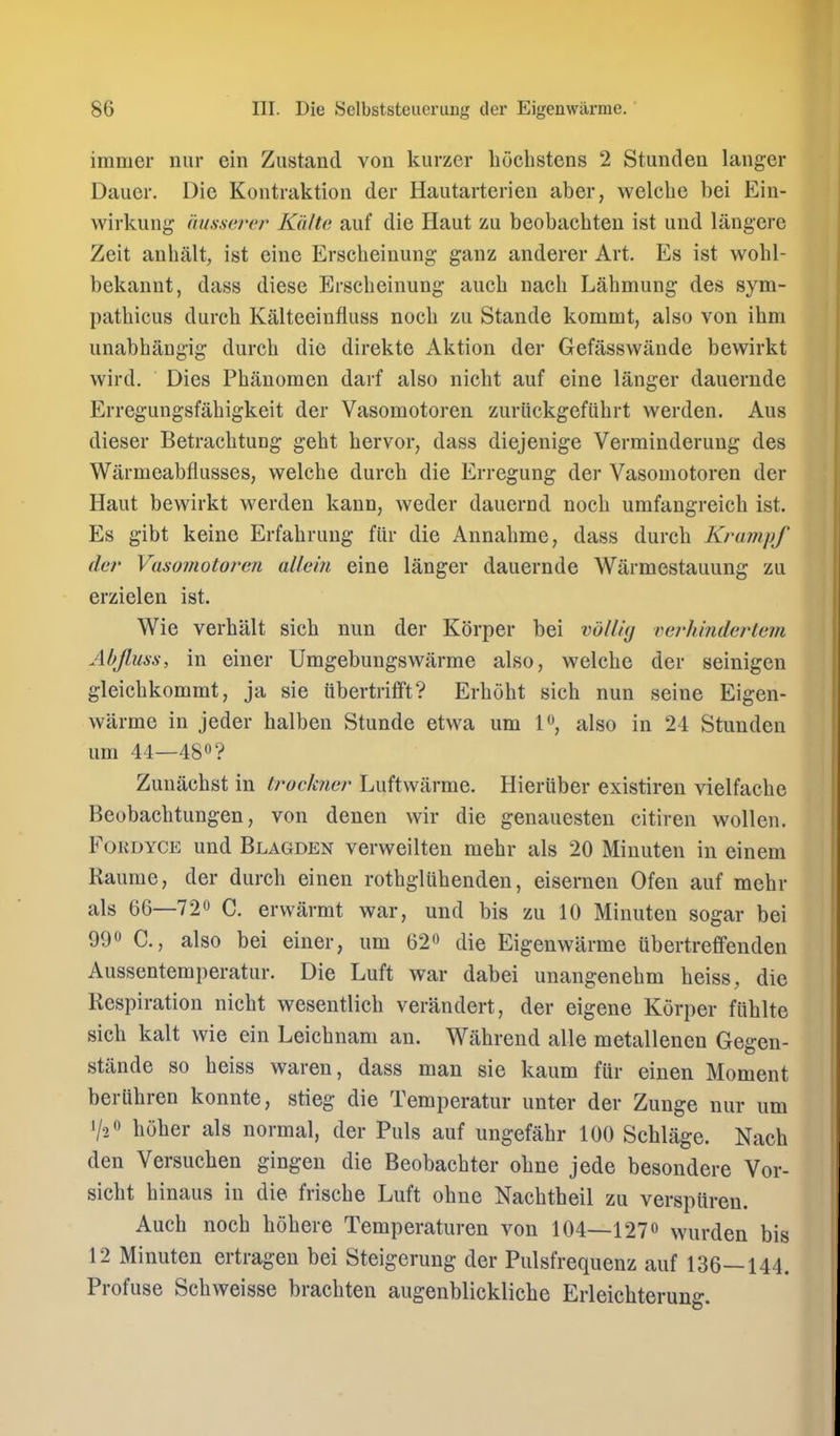 immer niir ein Ziistand von kurzer liochstens 2 Stunden langer Daiier. Die Kontraktion der Hautarterien aber, welche bei Ein- wirkung (insserer Kit/to auf die Haut zu beobacbten ist und langere Zeit anbalt, ist eine Erscheinung ganz anderer Art. Es ist wobl- bekannt, dass diese Ersebeinung aucb uacb Labmung des sym- patbicus durcb Kalteeinfluss nocb zu Stande kommt, also von ibm iinabbangig durcb die direkte Aktion der Gefassvvande bewirkt wird. Dies Pbanomen darf also nicbt auf eine langer dauernde Erregungsfabigkeit der Vasomotoren zuriickgefiibrt werden. Aus dieser Betracbtung gebt bervor, dass diejenige Verminderung des Warmeabflusses, welcbe durcb die Erregung der Vasomotoren der Haut bewirkt werden kann, weder dauernd nocb umfangreicb ist. Es gibt keine Erfabruug fiir die Annabme, dass durcb Krumpf der Vasomotoren allcin eine langer dauernde Warmestauung zu erzielen ist. Wie verbalt sicb nun der Korper bei mllUj verhmderlem Abjluss, in einer Umgebungswarme also, welcbe der seinigen gleicbkommt, ja sie ubertrifft? Erbobt sicb nun seine Eigen- warme in jeder halben Stunde etwa urn l^, also in 24 Stunden urn 44—480? Zunacbst in truckncr Luftwarme. Hieriiber existireu vielfacbe Beobacbtungen, von denen wir die genauesten citiren wollen. FoKDYCE und Blagden verweilten mebr als 20 Minuten in einem Raume, der durcb einen rotbglubenden, eisernen Ofen auf mebr als 66—720 C. erwarmt war, und bis zu 10 Minuten sogar bei 990 C, also bei einer, urn 62o die Eigenwarme ubertrefifeuden Aussentemperatur. Die Luft war dabei unangenebm beiss, die Respiration nicbt wesentlicb verandert, der eigene Korper fiiblte sicb kalt wie ein Leicbnam an. Wabrend alle metallenen Gegen- stande so beiss waren, dass man sie kaum fur einen Moment beriibren konnte, stieg die Temperatur unter der Zunge nur urn 1/2 0 bober als normal, der Puis auf ungefabr 100 Scblage. Nacb den Versucben gingen die Beobacbter obne jede besondere Vor- sicbt binaus in die friscbe Luft obne Nacbtbeil zu verspuren. Aucb nocb bobere Temperaturen von 104—1270 wurden bis 12 Minuten ertragen bei Steigerung der Pulsfrequenz auf 136—144. Profuse Scbweisse bracbten augenblicklicbe Erleicbterung.