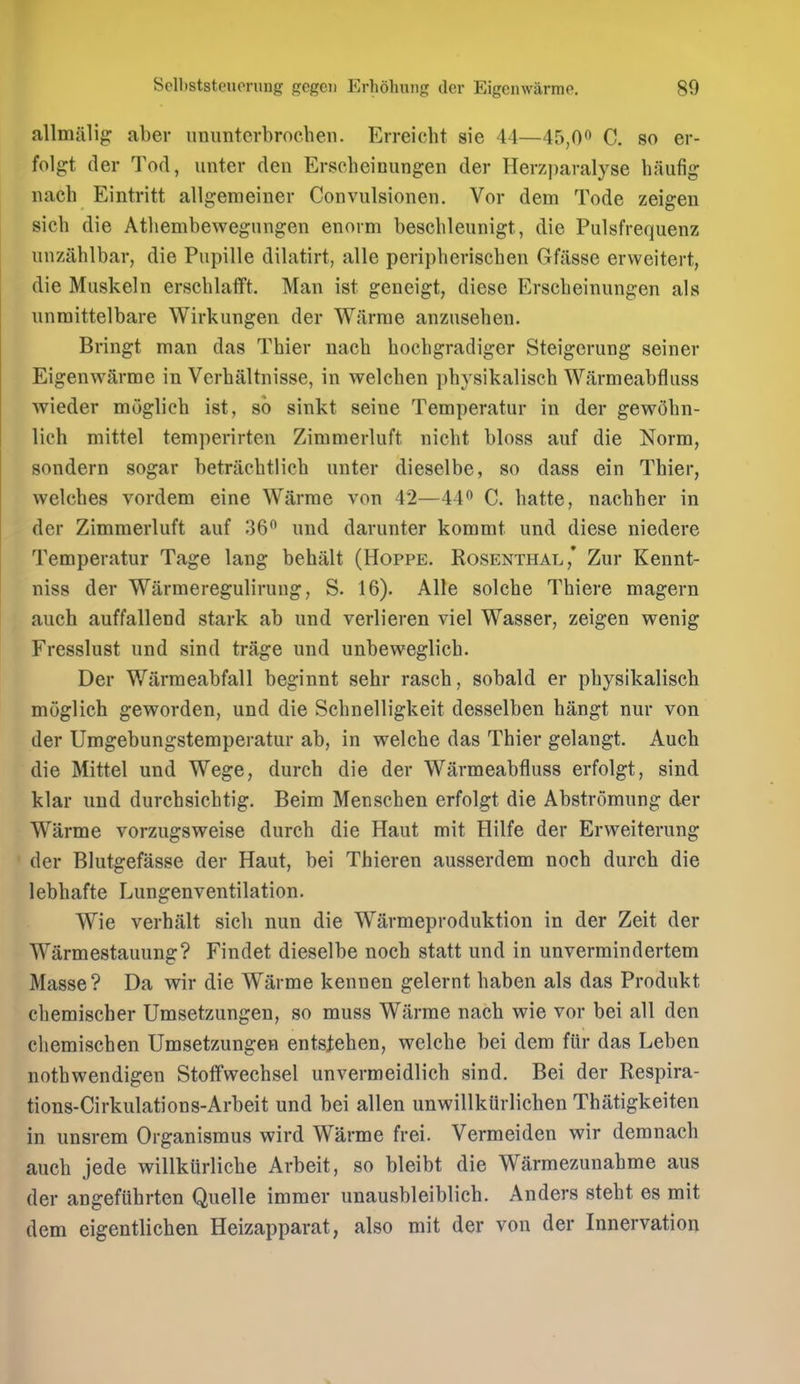 allmalig: aber ununterbroeheii. Erreicht sie 44—45,0 C. so er- folgt der Tod, unter den Erscheinungen der Herz|)aralyse haufig nach Eintritt allgemeiner Convulsionen. Vor dem Tode zeigen sich die Atliembewegnngen enorm beschleunigt, die Pulsfrequenz unzahlbar, die Pupille dilatirt, alle periplieriscben Gfiisse ervveitert, die Muskeln erschlafft. Man ist geneigt, diese Erscheinungen als unmittelbare Wirkungen der Wfirrae anznsehen. Bringt man das Thier nach hochgradiger Steigerung seiner Eigenwarme in Vcrhaltnisse, in welchen phvsikalisch Warmeabfliiss wieder moglich ist, so sinkt seine Temperatur in der gew5bn- lich mittel temperirten Zimmerluft nicht bloss auf die Norm, sondern sogar betracbtlicb unter dieselbe, so dass ein Thier, welches vordem eine Warrae von 42—44 C. hatte, nacbber in der Zimmerluft auf 36 und darunter kommt und diese niedere Temperatur Tage lang behalt (Hoppe. Rosenthal,* Zur Kennt- niss der Warmeregulirung, S. 16). Alle solche Thiere magern auch auffallend stark ab und verlieren viel Wasser, zeigen wenig Fresslust und sind trage und unbeweglich. Der Warraeabfall beginnt sehr rasch, sobald er physikaliscb moglich geworden, und die Schnelligkeit desselben hangt nur von der Umgebungstemperatur ab, in welche das Thier gelangt. Aucb die Mittel und Wege, durch die der Warmeabfluss erfolgt, sind klar und durchsichtig. Beim Menscben erfolgt die Abstromung der Warme vorzugsweise durch die Haut mit Hilfe der Erweiterung der Blutgefasse der Haut, bei Thieren ausserdem noch durch die lebhafte Lungenventilation. Wie verhalt sich nun die Warmeproduktion in der Zeit der Warmestauung? Findet dieselbe noch statt und in unvermindertem Masse? Da wir die Warme kennen gelernt haben als das Produkt chemischer Umsetzungen, so muss Warrae nach wie vor bei all den cliemischen Umsetzungen entstehen, welche bei dem fiir das Leben nothwendigen Stotfwechsel unvermeidlich sind. Bei der Respira- tions-Cirkulations-Arbeit und bei alien unwillkflrlichen Thatigkeiten in unsrem Organismus wird Warme frei. Vermeiden wir demnach auch jede willkiirliche Arbeit, so bleibt die Warmezunahme aus der angefiihrten Quelle immer unausbleiblich. Anders stebt es mit dem eigentlichen Heizapparat, also mit der von der Innervation