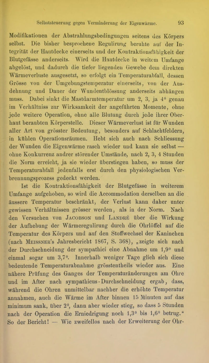 Modifikationen der Abstrahlungsbedingungeu seitens des Korpers selbst. Die bishei* bespr()cheDe Regulirung beruhte aut der In- tegritat der Hautdecke einerseits und der Koutraktiousfahigkeit der Blutgetas8e anderseits. Wird die Hautdecke in weitcm Umfange abgelost, und dadurch die tiefer liegendeu Gewebe dem direkten Warmeverluste ausgesetzt, so erfolgt ein Temperaturabfall, dessen Grosse von der Umgebungsteniperatur einerseits, von der Aus- dehnuug und Dauer der Wundentblossung anderseits abhangen muss. Dabei sinkt die Mastdarmtemperatur um 2, 3, ja 4 genau im Verhaltniss zur Wirksamkeit der angeflihrten Momente, obne jede weitere Operation, ohne alie Blutung durch jede ihrer Ober- baut beraubten Korperstelle. Dieser Warmeverlust ist fiir Wunden aller Art von grosster Bedeutung, besonders auf Schlacbtfeldern, in kUblen Operationsraumen. Hebt sich auch nacb Sebliessung der Wunden die Eigenwarme raseb wieder und kann sie selbst — obne Konkurrenz andrer storender Umslande, nacb 2, 3, 4 Stunden die Norm erreicbt, ja sie wieder uberstiegen baben, so muss der Temperaturabfall jedenfalls erst durcb den pbysiologiscben Ver- brennungsprozess gedeckt werden. Ist die Kontraktionsfabigkeit der Blutgefiisse in weiterem Umfange aufgeboben, so wird die Accommodation derselben an die aussere Temperatur bescbrankt, der Verlust kann daber unter gewissen Verbaltnissen grosser werden, als in der Norm. Nacb den Versucben von Jacobson und Landre Uber die Wirkung der Aufbebung der Warmeregulirung durcb die Obrlofifel auf die Temperatur des Korpers und auf den Stoffwecbsel der Kanincben (nacb Meissner'b Jabresbericbt 1867, S. 368), „zeigte sicb nach der Durcbscbneidung der sympatbici eine Abnabme um 1,9 und einmal sogar um 3,7. Innerbalb weniger Tage glicb sicb diese bedeutende Temperaturabnahme grosstentbeils wieder aus. Eine nabere Prtifung des Ganges der Temperaturanderungen am Ohre und im After nacb sympatbicus - Durcbscbneidung ergab, dass, wabrend die Obren unmittelbar nacbber die erbobte Temperatur annabmen, auch die Warme im x\fter binnen 15 Minuten auf das minimum sank, uber 2, dann aber wieder stieg, so dass 5 Stunden nach der Operation die Erniedrigung noch 1,3 bis 1,6 betrug. So der Bericht! — Wie zweifellos nach der Erweiterung der Obr-