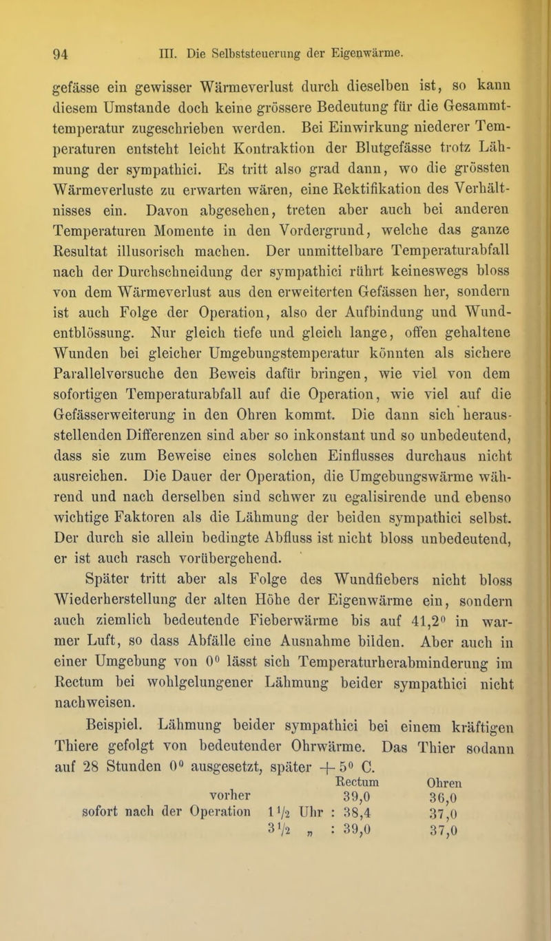 gefasse ein gewisser Warmeverlust durcli dieselben ist, so kann diesera Umstande doch keine grossere Bedeutung fiir die Gesammt- temperatur zugeschrieben werden. Bei Einwirkung niederer Tem- peraturen entsteht leicht Kontraktion der Blutgefasse trotz Lilh- mung der sympathici. Es tritt also grad dann, wo die grossten Warmeverluste zu erwarten waren, eine Rektifikation des Verhalt- nisses ein. Davon abgesehen, treten aber auch bei anderen Temperaturen Momente in den Vordergrund, welcbe das ganze Resultat illusorisch macben. Der unmittelbare Temperaturabfall nach der Durcbscbneidung der sympathici riihrt keineswegs bloss von dem Warmeverlust aus den erweiterten Gefassen her, sondern ist auch Folge der Operation, also der Aufbindung und Wund- entblossung. Nur gleich tiefe und gleich lange, oflfen gehaltene Wunden bei gleicher Umgebungstemperatur konnten als sichere Parallelversuche den Beweis dafiir bringen, wie viel von dem sofortigen Temperaturabfall auf die Operation, wie viel auf die Gefasserweiterung in den Ohren kommt. Die dann sich heraus- stellenden Differenzen sind aber so inkonstant und so unbedeutend, dass sie zum Beweise eines solchen Einflusses durchaus nicht ausreichen. Die Dauer der Operation, die Umgebungswarme wah- rend und nach derselben sind schwer zu egalisirende und ebenso wichtige Faktoren als die Lahmung der beiden sympathici selbst. Der durch sie allein bedingte Abfluss ist nicht bloss unbedeutend, er ist auch rasch voriibergehend. Spater tritt aber als Folge des Wundfiebers nicht bloss Wiederherstellung der alten Hohe der Eigenwarme ein, sondern auch ziemlich bedeutende Fieberwarme bis auf 41,2 in war- mer Luft, so dass Abfalle eine Ausnahme bilden. Aber auch in einer Umgebung von 0 lasst sich Temperaturherabminderung im Rectum bei wohlgelungener Lahmung beider sympathici nicht nachweisen. Beispiel. Lahmung beider sympathici bei einem kraftigen Thiere gefolgt von bedeutender Ohrwarme. Das Thier sodann auf 28 Stunden 0*^ ausgesetzt, spater + 5 C. Kectum Ohren vorher 39,0 36,0 sofort nach der Operation 11/2 Uhr : 38,4 37 0 31/2 „ : 39,0 37',0