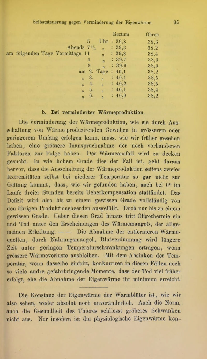 Rectum Ohren 5 Uhr : 39,8 38,6 Abends 7^/4 „ : 39,3 38,2 am folgenden Tage Vormittags 11 „ : 39,8 38,4 1 „ : 39,7 38,3 3 „ : 39,9 38,0 am 2. Tage : 40,1 38,2 „ 3. „ : 40,1 38,5 „ 4. „ : 40,2 38,5 „ 5. „ : 40,1 38,4 „ 6. „ : 40,0 38,2 b. Bei verminderter Warmeproduktion. Die Verminderung der Warmeproduktion, wie sie durch Aus- schaltung von Wiirme-produzirenden Geweben in grosserem oder geringerem Umfang erfolgen kann, muss, wie wir friiber geseben baben, eine grossere Inansprucbnabme der nocb vorbandenen Faktoren zur Folge baben. Der Warmeausfall wird zu decken gesucbt. In wie bobem Grade dies der Fall ist, gebt daraus bervor, dass die Ausscbaltung der Warmeproduktion seitens zweier Extremitaten selbst bei niederer Temperatur so gar nicbt zur Geltung kommt, dass, wie wir gefunden baben, aucb bei 0*^ im Laufe dreier Stunden bereits Ueberkompensation stattfindet. Das Defizit wird also bis zu einem gewissen Grade vollstandig von den iibrigen Produktionsbeerden ausgefiillt. Docb nur bis zu einem gewissen Grade. Ueber diesen Grad hinaus tritt Oligotbermie ein und Tod unter den Erscbeinungen des Warmemangels, der allge- meinen Erkaltung. Die Abnabme der entfernteren Warrae- quellen, dureb Nabrungsmangel, Blutverdiinnung wird langere Zeit unter geringen Temperaturscbwankungen ertragen, wenn grossere Warmeverluste ausbleiben. Mit dem Absinken der Tem- peratur, wenn dasselbe eintritt, konkurriren in diesen Fallen nocb so viele andre gefabrbringende Momente, dass der Tod vie! frtiber erfolgt, ebe die Abnabme der Eigenwarme ibr minimum erreicbt. Die Konstanz der Eigenwarme der Warmbliiter ist, wie wir also seben, weder absolut nocb unveranderlicb. Aucb die Norm, aucb die Gesundheit des Tbieres scbliesst groberes Scbwanken nicbt aus. Nur insofern ist die pbysiologiscbe Eigenwarme kon-