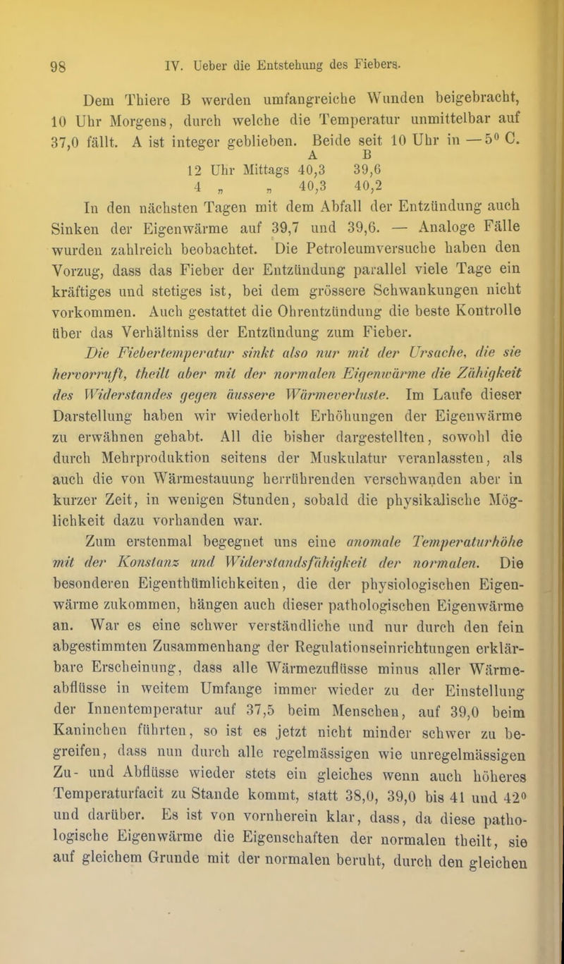 Dem Thiere B werden umfangreiche Wimden beigebracht, 10 Uhr Morgens, durch welche die Temperatur unmittelbar auf 37,0 fallt. A ist integer geblieben. Beide seit 10 Uhr in — 50 C. A B 12 Uhr Mittags 40,3 39,6 4 „ „ 40,3 40,2 In den nachsten Tagen mit dem Abfall der Entzundung auch Sinken der Eigenwarrae anf 39,7 and 39,6. — Analoge F<alle warden zahlreicli beobachtet. Die Petroleumversucbe baben den Vorzug, dass das Fieber der Entzundung parallel viele Tage ein kraftiges und stetiges ist, bei dem grossere Scbwankungen nicbt vorkommen. Aucb gestattet die Ohrentziindung die beste KontroUe liber das Verbaltniss der Entzttndung zum Fieber. Die Fieber temperatur sinkt also nur mit der Ursache, die sie hervorimft, theilt aber mit der normalen Eigemvdrme die Zahigkeit des Widersto7ules gegen aiissei^e Wiirmeverbiste. Im Lanfe dieser Darstellung haben wir wiederholt Erbohungen der Eigenwarme zu erwahnen gehabt. All die bisber dargestellten, sowobl die durch Mebrproduktion seitens der Muskulatur veranlassten, als auch die von Warmestauung herrlihrenden verscbwanden aber in kurzer Zeit, in wenigen Stunden, sobald die physikalische Mog- licbkeit dazu vorhanden war. Zum erstenmal begegnet uns eine anomale Tempej^aturhohe mit der Konstunz xind Widerstandsfi'ihigkeil der normalen. Die besonderen Eigenthlimlichkeiten, die der physiologischen Eigen- warme zukommen, hangen auch dieser pathologischen Eigenwarme an. War es eine schwer verstandliche und nur durch den fein abgestimmten Zusammenhang der Regulationseinrichtungen erklar- bare Erscheinung, dass alle Warmezufliisse minus aller Warme- abfllisse in weitem Umfange immer wieder zu der Einstellung der Innentemperatur auf 37,5 beim Menschen, auf 39,0 beim Kaninchen fiihrten, so ist es jetzt nicht minder schwer zu be- greifen, dass nun durch alle regelmiissigen wie unregelmassigen Zu- und Abfliisse wieder stets ein gleiches wenn auch huheres Temperaturfacit zu Stande kommt, statt 38,0, 39,0 bis 41 und 42o und daruber. Es ist von vornherein klar, dass, da diese patho- logische Eigenwarme die Eigenschaften der normalen theilt, sie auf gleichem Grunde mit der normalen beruht, durch den gleichen