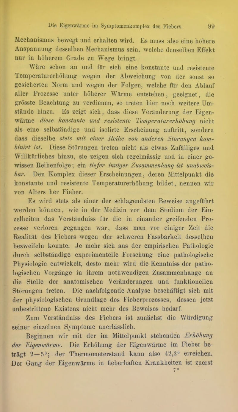 Mechanismiis bewegt imd erhalten wird. Es muss also eine hohere Anspannung desselben Mechaiiismus seiu, welche denselben Effekt nur in hoherem Grade zu Wege bringt. Ware schon an und fiir sich eine konstante und resistente Temperaturerhohung wegen der Abweicbung von der sonst so gesicberten Norm und wegen der Folgen, welche fttr den Ablauf aller Prozesse unter boherer Warme entstehen, geeignet, die grosste Beacbtung zu verdienen, so treten bier nocb weitere Um- stande binzu. Es zeigt sich, dass diese Veriinderung der Eigen- warme diese konstante und resistente Temperaturerhohinuj nicbt als eine selbstandige und isolirte Ersebeinung auftritt, sondern dass dieselbe stels mit einer Reihe von anderen Stofninyen kom- hinirt ist. Diese Storungen treten nicbt als etwas Zufalliges und Willkiirlicbes binzu, sie zeigen sicb regelmassig und in einer ge- wissen Reibenfolge; ein tiejer ijiniger Zusammenhany ist unabweis- bar. Den Komplex dieser Erscbeinungen, deren Mittelpunkt die konstante und resistente Temperaturerbobung bildet, nennen wir von Alters ber Fieber. Es wird stets als einer der scblagendsten Beweise angefubrt werden konnen, wie in der Medizin vor dem Studium der Ein- zelbeiten das Verstandniss fiir die in einander greifenden Pro- zesse verloren gegangen war, dass man vor einiger Zeit die Realitat des Fiebers wegen der scbweren Fassbarkeit desselben bezweifeln konnte. Je mebr sich aus der empiriscben Pathologie durch selbstandige experimentelle Forscbung eine pathologiscbe Pbysiologie entwickelt, desto mebr wird die Kenntniss der patbo- logiscben Vorgange in ibrem notbwendigen Zusammenhange an die Stelle der anatomiscben Veranderungen und funktionellen Storungen treten. Die nacbfolgende Analyse bescbaftigt sicb mit der pbysiologiscben Grundlage des Fieberprozesses, dessen jetzt unbestrittene Existenz nicbt mebr des Beweises bedarf. Zum Verstandniss des Fiebers ist zunacbst die Wiirdigung seiner einzelnen Symptome unerlasslich. Beginnen wir mit der im Mittelpunkt stebenden Erhdhung der Eigeuwarme. Die Erbohung der Eigenwiirme im Fieber be- tragt 2—50; der Tbermometerstand kann also 42,2^ erreichen. Der Gang der Eigenwarme in fieberhafteu Krankbeiten ist zuerst 7*