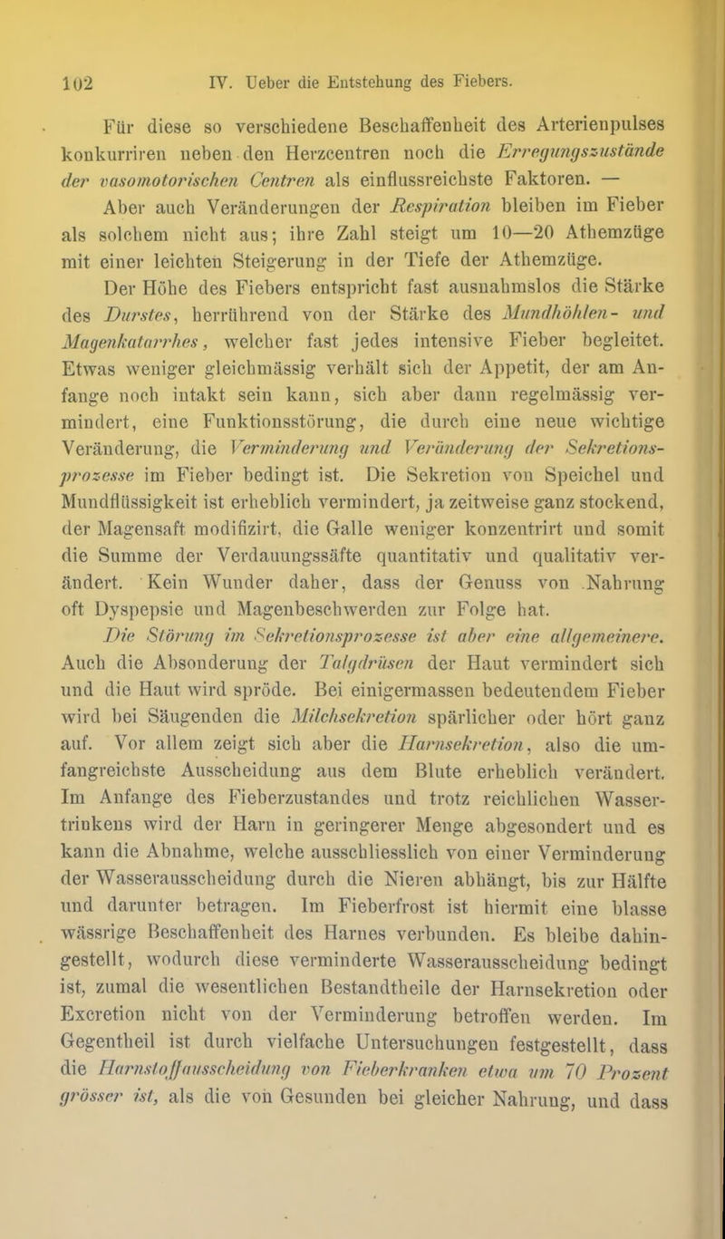 Fiir diese so verschiedene Bescbaffenheit des Arterienpulses konkurriren ueben den Herzcentren nocb die Erregungszustande der vasomotorischen Centren als einflussreicbste Faktoren. — Aber aucb Veranderungen der Respiration bleiben im Fieber als solchem nicht aus; ihre Zahl steigt um 10—20 Atbemzuge mit einer leichten Steigerung in der Tiefe der Atbemzuge. Der Hube des Fiebers entspricht fast ausuabmslos die Starke des Durstes, berriibrend von der Starke des Mundhdiilen- wid Maqenkatarrhes, welcber fast jedes intensive Fieber begleitet. Etwas weniger gleicbmassig verbalt sicb der Appetit, der am An- fange nocb intakt sein kaun, sicb aber dann regelmassig ver- mindert, eine Funktionsstorung, die durcb eiue neue wicbtige Verauderuug, die Verininderung nnd Veriinderung der Sekretions- prozesse im Fieber bedingt ist. Die Sekretion von Speichel und Mundfliissigkeit ist erbeblicb vermindert, ja zeitweise ganz stockend, der Magensaft modifizirt, die Galle weniger konzentrirt und somit die Summe der Verdauungssafte quantitativ und qualitativ ver- andert. Kein Wunder daber, dass der Genuss von Nabrung oft Dyspepsie und Magenbescbwerden zur Folge hat. Die Storimg im Sehretionsprozesse ist aber eine allgemeinere. Auch die Absonderung der 2\ilgdrusen der Haut vermindert sicb und die Haut wird sprode. Bei einigermassen bedeutendem Fieber wird bei Saugenden die Milclisekretion sparlicber oder hort ganz auf. Vor allem zeigt sicb aber die Har/isekretio?i, also die um- fangreicbste Ausscbeidung aus dem Blute erbeblicb verandert, Im Anfange des Fieberzustandes und trotz reicblicben Wasser- trinkens wird der Harn in geringerer Menge abgesondert und es kann die Abnabme, welcbe ausscbliesslich von einer Verminderung der Wasserausscbeidung durcb die Nieren abbangt, bis zur Hiilfte und darunter betragen. Im Fieberfrost ist biermit eine blasse wiissrige Bescbaffenbeit des Harnes verbunden. Es bleibe dabiu- gestellt, wodurcb diese verminderte Wasserausscbeidung bedingt ist, zumal die wesentlicben Bestandtbeile der Harnsekretion oder Excretion nicbt von der Verminderung betroflfen werden. Im Gegentlieil ist durcb vielfache Untersucbungen festgestellt, dass die HarnsloJJausscheidung von Fieberkrankeu etwa um 70 Prozent grosser ist, als die voii Gesunden bei gleicher Nabrung, und dass