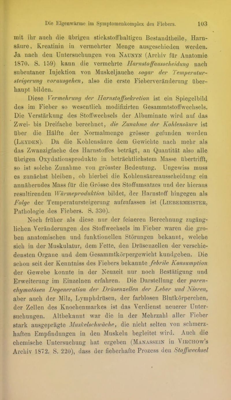 mit ihr auch die tibrigen stiekstoflfbaltigen Bestaudtheile, Harn- saure, Kreatiiiin in verraehrter Meuge ausgeschiedeu werdeu. Ja nacb deii Untersucbungen von Naunyn (Arcbiv ftir Anatomie 1870. S. 159) kann die vermebrte Harnstoffousscheidund nacb subcutaner Injektion Ton Muskeljaucbe soyar der Temperalur- steigenmg voj^ausgehen, also die erste Fieberveranderung iiber- haupt bilden. Diese Vermehrung der Harnstoffsekretioyi ist ein Spiegelbild des im Fieber so wesentlicb modifizirteu Gesammtstoffwecbsels. Die Verstarkung des Stoflfwecbsels der Albuminate wird auf das Zwei- bis Dreifacbe berecbnet, die Zunahme der Kohletisaure ist liber die Hiilfte der Normalmenge grosser gefunden wordeu (Leyden). Da die Koblensaure dem Gewicbte nacb mebr als das Zwanzigfacbe des Harnstoffes betragt, an Quantitat also alle librigen Oxydationsprodiikte in betracbtlicbstem Masse tibertriflft, 80 ist solcbe Zunabme von grosster Bedeutung. Uugewiss muss es zunacbst bleiben, ob bierbei die Koblensaureausscbeidung ein anniiberndes Mass fiir die Grosse des Stoffumsatzes und der bieraus resultirendeu Wunneproduhtion bildet, der Harnstotf bingegen als Folge der Temperatursteigerung aufzufassen ist (Liebermeister, Patbologie des Fiebers. S. 330). Nocb friiber als diese nur der feineren Bereebnung zugang- licben Veranderungen des Stoifwecbsels im Fieber waren die gro- ben anatomiscben und funktionellen Storungen bekannt, welcbe sicb in der Muskulatur, dem Fette, den Driisenzellen der verscbie- densteu Organe und dem Gesammtkorpergewicbt kundgeben. Die scbon seit der Kenntniss des Fiebers bekannte febrile Konsumption der Gewebe konnte in der Neuzeit nur nocb Bestatigung und Erweiterung im Einzelnen erfabren. Die Darstellung der paren- chymaldsen Degeneration der Driisenzellen der Leber und Nieren, aber aucb der Milz, Lympbdriisen, der farblosen Blutk5rperclien, der Zellen des Knocbenmarkes ist das Verdienst neuerer Unter- sucbungen. Altbekannt war die in der Mebrzabl aller Fieber stark ausgepragte Muskelschwache, die nicbt selten von scbnierz- haften Empfindungen in den Muskeln begleitet wird. Aucb die cbemische Untersucbuug bat ergeben (Manassein in Virchow's Arcbiv 1872. S. 220), dass der fieberbafte Prozess den Stoffwechsel