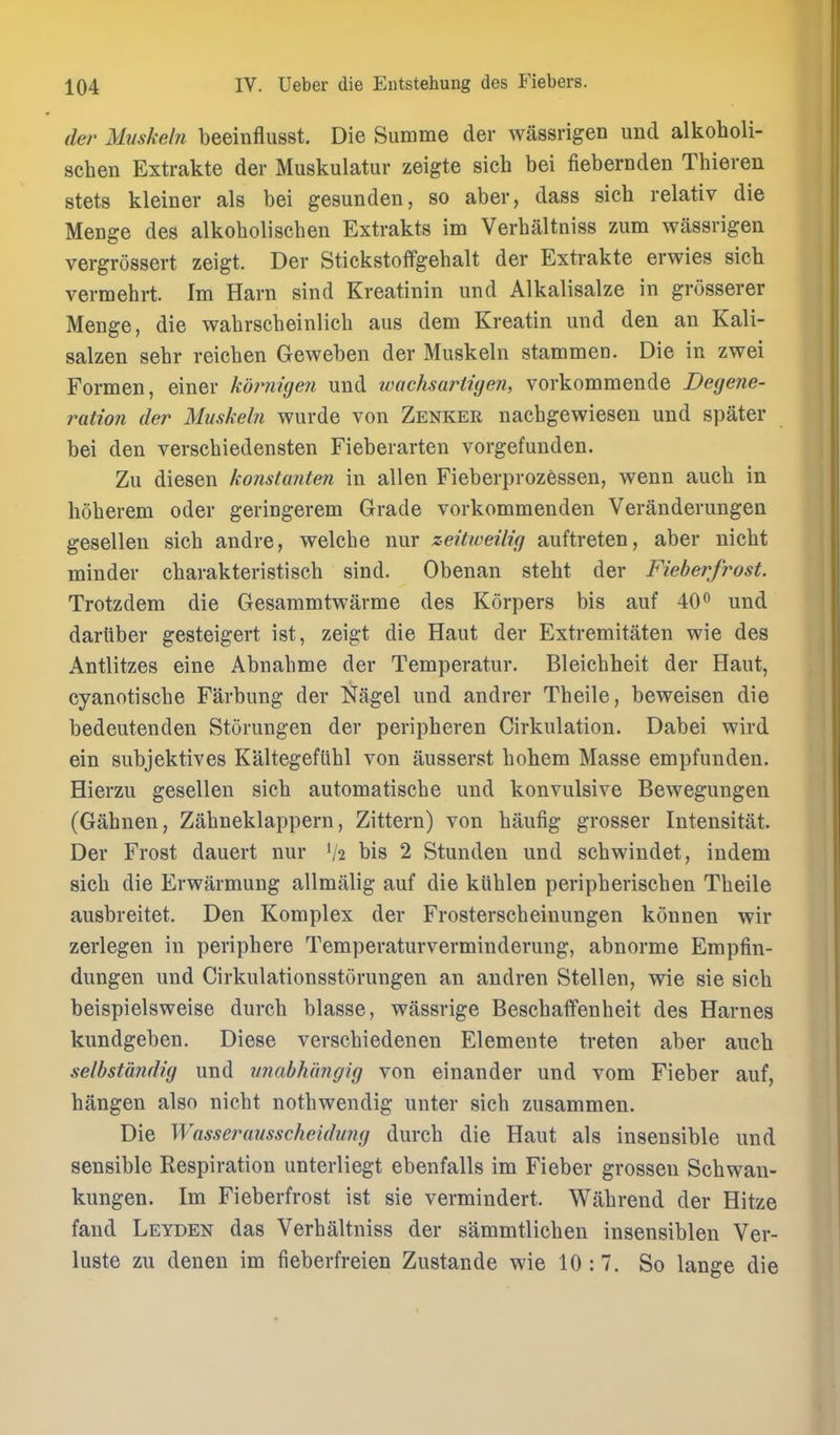 der Muskeln beeinflusst. Die Summe der wassrigen und alkoholi- schen Extrakte der Muskulatur zeigte sich bei fiebernden Thieren stets kleiner als bei gesunden, so aber, dass sich relativ die MeDge des alkoholischen Extrakts im Verbaltniss zum wassrigen vergrossert zeigt. Der Stickstoffgebalt der Extrakte erwies sich vermehrt. Im Harn sind Kreatinin und Alkalisalze in grosserer Menge, die wabrsebeinlieh aus dem Kreatin und den an Kali- salzen sebr reicben Geweben der Muskeln stammen. Die in zwei Formen, einer kdimigeji und tvachsartigen, vorkommende Degene- ration der Muskeln wurde von Zenker nacbgewiesen und spater bei den verscbiedensten Fieberarten vorgefunden. Zu diesen konstanten in alien Fieberprozessen, wenn aucb in hoberem oder geringerem Grade vorkommenden Veranderungen gesellen sicb andre, welcbe nur zeitweilig auftreten, aber nicbt minder cbarakteristiscb sind. Obenan steht der Fieberjrost. Trotzdem die Gesaramtwarme des Korpers bis auf 40<> und dariiber gesteigert ist, zeigt die Haut der Extremitaten wie des Antlitzes eine Abnabme der Temperatur. Bleicbbeit der Haut, cyanotiscbe Farbung der Nagel und andrer Tbeile, beweisen die bedeutenden Storungen der peripberen Cirkulation. Dabei wird ein subjektives Kaltegefubl von ausserst bohem Masse empfunden. Hierzu gesellen sicb automatiscbe und konvulsive Bewegungen (Gabnen, Zabneklappern, Zittern) von baufig grosser Intensitat. Der Frost dauert nur V2 bis 2 Stunden und scbwindet, indem sicb die Erwiirmung allmalig auf die kliblen peripberiscben Tbeile ausbreitet. Den Komplex der Frosterscbeinungen konnen wir zerlegen in peripbere Temperaturverminderung, abnorme Empfin- dungen und Cirkulationsstorungen an andren Stellen, wie sie sich beispielsweise durch blasse, wassrige Beschaffenheit des Harnes kundgeben. Diese verscbiedenen Elemente treten aber aucb selbstandig und imabhi'mgig von einander und vom Fieber auf, bangen also nicbt notbwendig unter sicb zusammen. Die Wassei^ausscheidung durcb die Haut als insensible und sensible Respiration unterliegt ebenfalls im Fieber grossen Schwan- kungen. Im Fieberfrost ist sie vermindert. Wabrend der Hitze fand Leyden das Verbaltniss der sammtlichen insensiblen Ver- luste zu denen im fieberfreien Zustande wie 10 :7. So lange die