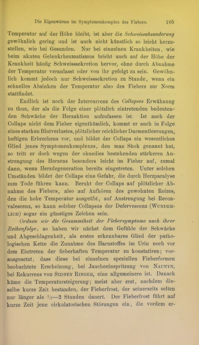 Temperatiir auf cler Hohe bleibt, ist aber die Schweissabsonderuiig gewobnlich gering und ist auch nicbt kUnstlicb so leicbt berzu- stellen, wie bei Gesunden. Nur bei einzelneii Krankbeiten, wie beim akuten Gelenkvbeumatismus bricbt aucb auf der Hobe der Krankbeit haiifig Scbweisssekretion bervor, obne durcb Abnabrae der Temperatur veranlasst oder von ibr gefolgt zu sein. Gewobn- licb komrat jedocb nur Scbweisssekretion zu Stande, wenn ein scbnelles Absinken der Temperatur also des Fiebers zur Norm stattfindet. Endlicb ist uocb der Intercurrenz des Collapses Erwabnung zu tbun, der als die Folge einer plotzlicb eintretenden bedeuten- den Scbwacbe der Herzaktion aufzufassen ist. Ist aucb der CoUaps nicbt dem Fieber eigentbiimlicb, kommt er aucb in Folge eines starken Blutverlustes, plotzlicber reicblicber Darraentleerungen, beftigen Erbrecbens vor, und bildet der Collaps ein wesentlicbes Glied jenes Symptomenkomplexes, den man Sbok genannt hat, so tritt er docb wegen der obnedies bestebenden starkeren An- strengung des Herzens besonders leicbt im Fieber auf, zumal dann, wenn Herzdegeneration bereits eingetreten. Unter solcben Umstanden bildet der Collaps eine Gefabr, die durcb Herzparalyse zum Tode ftibren kann, Berubt der Collaps auf plotzlicber Ab- nabme des Fiebers, also auf Aufboren des gewobnten Reizes, den die bohe Temperatur ausgetibt, auf Anstrengung bei Recon- valescenz, so kann solcber Collapsus der Defervescenz (Wunder- lich) sogar ein giinstiges Zeicben sein. Ordnen wir die Gesammtheit der Fiebersymptome nach ihrer ReihenfoUje, so baben wir nacbst dem Gefiible der Scbwacbe und Abgescblagenbeit, als erstes erkennbares Glied der patbo- logiscben Kette die Zunabme des Harnstoffes im Urin nocb vor dem Eintreten der fieberbaften Temperatur zu konstatiren; vor- ausgesetzt, dass diese bei einzelnen speziellen Fieberformen beobacbtete Erscbeinung, bei Jaucbeeinspritzung von Naunyn, bei Rekurrens von Sidney Ringer, eine allgemeinere ist. Danacb kame die Temperatursteigerung; meist aber erst, nachdem die- selbe kurze Zeit bestanden, der Fieberfrost, der seinerseits selten nur langer als V2—2 Stunden dauert. Der Fieberfrost fiibrt auf kurze Zeit jene cirkulatorischen Storungen ein, die vordem er-