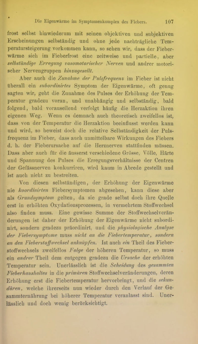 » Die Eigenwavme im Symptomenkomplex des Fiebers. 107 frost selbst hinwiederum mit seinen objcktiven und subjektiven Erscbeinimgen selbstandig und obne jede nacbtraglicbe Tem- peratursteigerung vorkommeii kann, so seben wir, dass der Fieber- warme sicb im Fieberfrost eine zeitweise und i)artielle, aber selbstiindige Ef'regimg vaso??ioion'scher Nerveji und andrer motori- scber Nervengruppen hinzugesellt. Aber aucb die Zunahme der Pulsfrequenz im Fieber ist uicbt tiberall ein suhordinirtes Symptom der F^igenwarrae, oft genug sagten wir, gebt die Zunahme des Pulses der Erhohung der Tem- peratur gradezu voran, und unabbangig und selbstandig, bald folgend, bald vorauseilend verfolgt haufig die Herzaktion ibren eigenen Weg. Wenn es demnacb auch tbeoretiscb zweifellos ist, dass von der Temperatur die Herzaktion beeinflusst werden kann und vvird, so beweist docb die relative Selbstandigkeit der Puls- frequenz im Fieber, dass auch unmittelbare Wirkungen des Fiebers d. h. der Fieberursacbe auf die Herznerven stattfinden raiissen. ^ Dass aber aucb fiir die ausserst verschiedene Grosse, ViMle, Harte und Spannung des Pulses die Erregungsverbaltnisse der Centren der Gefassnerven konkurriren, wird kaum in Abrede gestellt und ist aucb nicbt zu bestreiten. Von diesen selbstandigen, der Erbubung der Eigenwarme uie koordinirten Fiebersymptomen abgeseben, kann diese aber als Grundsyviptom gelten, da sie grade selbst docb ibre Quelle erst in erbobten Oxydationsprozessen, in vermebrtem Stoffwecbsel also finden muss. Eine gewisse vSumme der Stolfwecbselveran- derungen ist daher der Erbubung der Eigenwarme nicbt subordi- nirt, sondern gradezu praordinirt, und die phijsiologische Analyse der Fiebersymptome muss iiicht an die Fiebcrtcni'peratur, sondern an den Fieberslojfinechsel ankni'ipfen. Ist aucb ein Theil des Fieber- stoifvf'ecbsels zweifellos Folge der buberen Temperatur, so muss ein andrer Theil dem entgegen gradezu die Ursache der erbobten Temperatur sein. Unerlasslich ist die Scheidung des gesammien Fieberhaushahes in die primuren Stoffvvechselveranderungen, deren Erhohung erst die Fiebertemperatur hervorbringt, und die sekiin- daren, welche ihrerseits nun wieder durch den Verlauf der Ge- sammternahrung bei hoherer Temperatur veranlasst sind. Uner- lasslich und docb wenig beriicksichtigt.