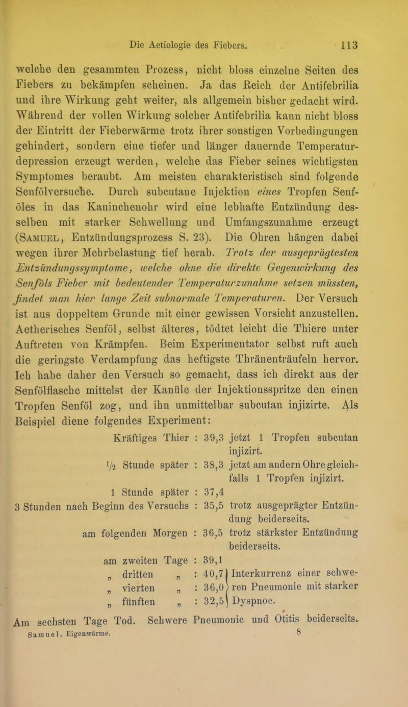 welche den gesammten Prozess, nicbt bloss einzelne Seiten des Fiebers zu bekampfen scbeinen. Ja das Reich der Antifebrilia und ihre Wirkung gebt weiter, als allgemein bisber gedacht wird. Wahrend der vollen Wirkung soleber Antifebrilia kann nicbt bloss der Eintritt der Fieberwarme trotz ibrer sonstigen Vorbedingungen gebindert, sondern eine tiefer und langer dauernde Temperatur- depression erzeugt werden, welche das Fieber seines wichtigsten Symptomes beraubt. Am meisten charakteristisch sind folgende Senfolversuche. Durch subcutaae Injektion ehies Tropfen Senf- oles in das Kaninchenohr wird eine lebhafte Entziindung des- selbeu mit starker Schwellung uud Umfangszunahme erzeugt (Samuel, Entziindungsprozess S. 23). Die Ohren hangen dabei wegen ihrer Mebrbelastung tief herab. Trotz der aimjeprugtesten Entzundiingssymptome, welche ohne die direkte Gegenwirkung des Se?iJols Fieber mit bedeutender Temperuttirziinahme setzen mussten, jiiidet man hier lange Zeit sub?iormale Temperuturen. Der Versuch ist aus doppeltem Grunde mit einer gewissen Vorsicht anzustellen. Aetherisches Senfol, selbst alteres, todtet leicht die Thiere unter Auftreten von Krampfen. Beim Experimentator selbst ruft auch die geringste Verdampfung das heftigste Thranentraufeln hervor. Ich babe daher den Versuch so gemacht, dass ich direkt aus der Senfolflasche mittelst der Kaniile der Injektionsspritze den einen Tropfen Senfol zog, und ibn unmittelbar subcutan injizirte. Als Beispiel diene folgendes Experiment: Kraftiges Thier : 39,3 jetzt 1 Tropfen subcutan injlzirt. 1/2 Stunde spater : 38,3 jetzt am andernOhre gleich- falls 1 Tropfen injizirt. 1 Stunde spater : 37,4 3 Stunden nach Beginn des Versuchs : 35,5 trotz ausgepragter Entziin- dung beiderseits. am folgenden Morgen : 36,5 trotz starkster Entziindung beiderseits. am zweiten Tage : 39,1 „ dritten „ : 40,71 Interkurrenz einer schwe- „ vierten „ : 36,0 J ren Pneumonie mit starker „ funften „ : 32,5] Dyspnoe. Am sechsten Tage Tod. Scliwere Pneumonie und Otitis beiderseits. Samuel, Eigenwarme. 8