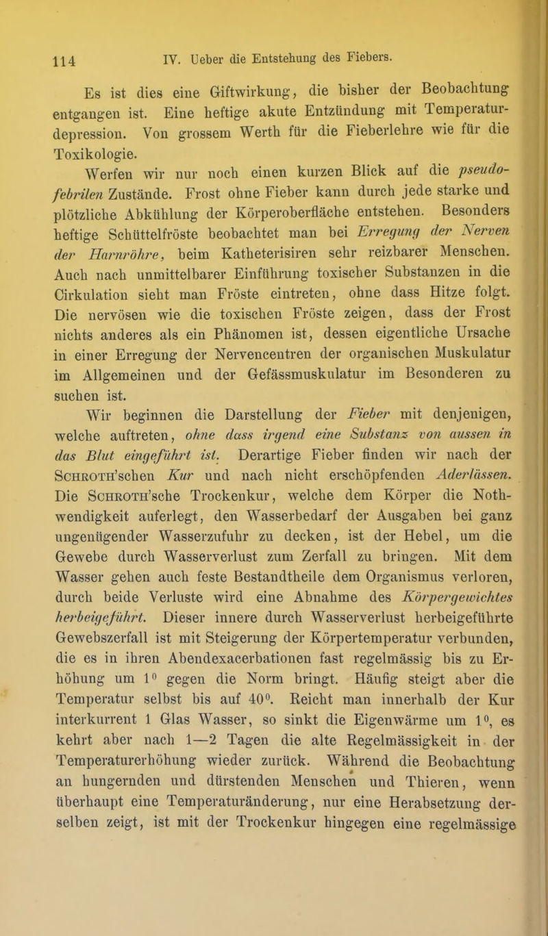 Es ist dies eine Giftwirkung, die bisher der Beobachtung entgangen ist. Eine heftige akute Entzlindung mit Temperatur- depression. Von grossem Werth ftir die Fieberlehre wie fUr die Toxikologie. Werfen wir niir noch einen kurzen Blick auf die jpseudo- febrilen Zustande. Frost ohne Fieber kann durch jede starke und plotzliche Abkuhlimg der Korperoberflache entstehen. Besonders heftige Schuttelfroste beobachtet man bei Erreguny der Nerven der Harnrdhre, beim Katbeterisiren sehr reizbarer Menschen. Auch nach unmittelbarer Einfuhrung toxischer Substanzen in die Cirkulation siebt man Froste eintreten, ohne dass Hitze folgt. Die nervosen wie die toxischen Froste zeigen, dass der Frost niehts anderes als ein Phanomen ist, dessen eigentliche Ursacbe in einer Erregung der Nervencentren der orgauischen Muskulatur im Allgemeinen und der Gefassmuskulatur im Besonderen zu such en ist. Wir beginnen die Darstellung der Fieber mit denjenigen, welche auftreten, olme dass irgend eine Substanz von aussen in das Blut eingefuhrt isi. Derartige Fieber finden wir nach der ScHROTH'schen Kur und nach nicht erschopfendeu Adei^lussen. Die ScHROTH'sche Trockenkur, welche dem Korper die Noth- wendigkeit auferlegt, den Wasserbedarf der Ausgaben bei ganz ungeniigender Wasserzufuhr zu decken, ist der Rebel, um die Gewebe durch Wasserverlust zum Zerfall zu bringen. Mit dem Wasser gehen auch feste Bestandtheile dem Organismus verloren, durch beide Verluste wird eine Abnahme des Korpergewichtes herbeigejuhrt. Dieser innere durch Wasserverlust herbeigefUhrte Gewebszerfall ist mit Steigerung der Korpertemperatur verbunden, die es in ihren Abendexacerbationen fast regelmassig bis zu Er- hohung um 1 gegen die Norm bringt. Haufig steigt aber die Temperatur selbst bis auf 40^. Reicht man innerhalb der Kur interkurrent 1 Glas Wasser, so sinkt die Eigenwiirme um !«, es kehrt aber nach 1—2 Tagen die alte Regelmassigkeit in der Temperaturerhohung wieder zuruck. Wahrend die Beobachtung an hungernden und dtirstenden Menschen und Thieren, wenn tiberhaupt eine Temperaturanderung, nur eine Herabsetzung der- selben zeigt, ist mit der Trockenkur hingegen eine regelmassige