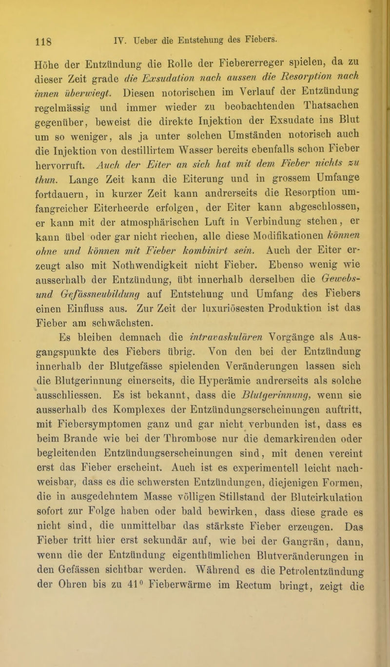 I Hohe der Entzttndung die RoUe der Fiebererreger spielen, da zu dieser Zeit grade die Exsiidaiion nach aussen die Resorption ?iack innen uberwiegt. Diesen notorisclien im Verlauf der Eutzundung regelmassig und immer wieder zu beobachtenden Thatsachen gegenuber, beweist die direkte Injektion der Exsudate ins Blut um 80 weniger, als ja unter solcben Umstanden notorisch auch die Injektion von destillirtem Wasser bereits ebenfalls schon Fieber hervorruft. Atich der Eiter an sich hat mit dem Fieber 7iichls zu thun. Lange Zeit kann die Eiterung und in grossem Umfange fortdauern, in kurzer Zeit kann andrerseits die Resorption um- fangreicber Eiterbeerde erfolgen, der Eiter kann abgescblossen, er kann mit der atmospbariscben Luft in Verbindung steben, er kann iibel oder gar niebt riecben, alle diese Modifikationen kojinen ohne und konnen mit Fieber kombinwt sein. Aucb der Eiter er- zeugt also mit Notbwendigkeit nicbt Fieber. Ebenso wenig wie ausserbalb der Entziindung, iibt innerbalb derselben die Gewebs- und Gefassneubildumi auf Entstebung und Umfang des Fiebers einen Eiufluss aus. Zur Zeit der luxuriosesten Produktion ist das Fieber am sebwacbsten. Es bleiben demnacb die intravaskularen Vorgange als Aus- gangspunkte des Fiebers tibrig. Von den bei der Entziindung innerbalb der Blutgefasse spielenden Veranderungen lassen sieb die Blutgerinnung einerseits, die Hyperamie andrerseits als solcbe aussebliessen. Es ist bekannt, dass die Blutgerinnung, wenn sie ausserbalb des Komplexes der Entziindungsersebeinungen auftritt, mit Fiebersymptomen ganz und gar nicbt verbunden ist, dass es beim Brande wie bei der Tbrombose nur die demarkirenden oder begleitenden Entziindungsersebeinungen sind, mit denen vereint erst das Fieber erscbeint. Aucb ist es experiraentell leicbt nacb- weisbar, dass es die scbwersten Entziindungen, diejenigeu Foi-men, die in ausgedebntem Masse volligen Stillstand der Blutcirkulation sofort zur Folge baben oder bald bewirken, dass diese grade es nicbt sind, die unmittelbar das starkste Fieber erzeugen. Das Fieber tritt bier erst sekundar auf, wie bei der Gaugran, danu, wenn die der Entziindung eigentbiimlicben Blutveranderungen in den Gefassen sicbtbar werden. Wabrend es die Petrolentziindung der Obren bis zu 41 ^ Fieberwarme im Rectum bringt, zeigt die