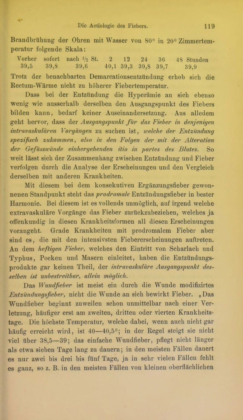 Braiidbrlihung der Ohreu mit Wasser von 80« in 20 Zimmertem- peratur folgende Skala: Vorher sofort nach V2 St. 2 12 24 36 48 Stunden 39,5 39,8 39,6 40,1 39,3 39,8 39,7 39,9 Trotz der benachbarten DemarcationsentzUndung erbob sicb die Rectum-Warme nicbt zu boherer Fiebertemperatur. Dass bei der Entziindimg die Hyperamie an sicb ebenso wenig wie ausserbalb derselben deu Ausgangspunkt des Fiebers bilden kann, bedarf keiner Aiiseinandersetzimg. Aus alledem gebt hervor, dass der Ausgangspunkt fur das Fieber in denjenigen ifitravaskularen Vo?'gange?i zu sueben ist, welche der Entzundung spezifisch zukommen, also in den Folgen der mit der Alteration der Gefasswi'mde einhergehenden itio in partes des Blutes. So weit lasst sicb der Zusammenbang zwisehen EntzUndung und Fieber verfolgen durcb die Analyse der Erscheinungen und den Vergleicb derselben mit anderen Krankbeiten. Mit diesem bei dem konsekutiven Erganzungsfieber gewon- nenen Standpunkt stebt das prodroniale Entzilndungsfieber in bester Harmonie. Bei diesem ist es vollends unmoglich, auf irgend welcbe extravaskulare Vorgange das Fieber zuriickzubezieben, welcbes ja oflfenkundig in diesen Krankbeitsformen all diesen Erscbeinungen vorangebt. Grade Krankbeiten mit prodromalem Fieber aber sind es, die mit den iutensivsten Fiebererscheinungen auftreten. An dem heftigen Fieber, welches den Eintritt von Scbarlacb und Typbus, Pocken und Maseru einleitet, baben die Entzttndungs- produkte gar keinen Theil, der intravaskulare Ausgangspunkt des- selbeii ist unbestreitbar, allein mdglich. Das Wundfieber ist meist ein durcb die Wunde modifizirtes Entzundungsjieber, nicbt die Wunde an sicb bewirkt Fieber. „ Das Wundfieber beginnt zuweilen scbon unmittelbar nach einer Ver- letzung, baufiger erst am zweiten, dritten oder vierten Krankheits- tage. Die bochste Temperatur, welcbe dabei, wenn aucb nicbt gar haufig erreicbt wird, ist 40—40,5in der Kegel steigt sie nicbt viel tiber 38,5—39; das einfacbe Wundfieber, pflegt nicbt langer als etwa sieben Tage lang zu dauern; in den meisten Fallen dauert es nur zwei bis drei bis fiinf Tage, ja in sebr vielen Fallen fehlt es ganz, so z. B. in den meisten Fallen von kleinen oberflachlichen