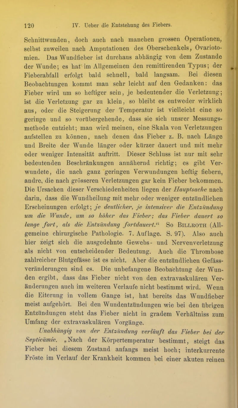 Schnittwunden, doch auch nach manchen grossen Operationen, selbst zuweilen nach Amputationen des Oberschenkels, Ovarioto- mien. Das Wundfieber ist durchaus abhangig von dem Zustande der Wunde; es hat im AUgemeinen den vemittirenden Typus; der Fieberabfall erfolgt bald schnell, bald langsam. Bei diesen Beobaehtungen kommt man sehr leicht auf den Gedanken: das Fieber wird urn so heftiger sein, je bedeutender die Verletzung; ist die Verletzung gar zu klein, so bleibt es entweder wirklich aus, Oder die Steigerung der Temperatur ist vielleicht eine so geringe und so vorubergehende, dass sie sich unsrer Messungs- methode entziebt; man wird meinen, eine Skala von Verletzungen aufstellen zu konnen, nach denen das Fieber z. B. nach Lange und Breite der Wunde langer oder kUrzer dauert und mit mehr Oder weniger Intensitat auftritt. Dieser Schluss ist nur mit sehr bedeutenden Beschrankungen annahernd richtig; es gibt Ver- wundete, die nach ganz geringen Verwundungen heftig fiebern, andre, die nach grosseren Verletzungen gar kein Fieber bekommen. Die Ursachen dieser Verschiedenheiten liegen der Ilauptsache nach darin, dass die Wundheilung mit mehr oder weniger entziindlichen Erscheinungen erfolgt; deutlicher, je inte?isiver die Entzi'mduny um die Wunde, um so lidhc/r das Fieber; das Fieber dauert so lange fort, als die Entzundung fortdauert.- So Billroth (AU- gemeine chirurgische Pathologie. 7. Auflage. S. 97). Also auch hier zeigt sich die ausgedehnte Gewebs- und Nervenverletzung als nicht von entscheidender Bedeutung. Auch die Thrombose zahlreicher Blutgefasse ist es nicht. Aber die entziindlichen Gefass- veranderungen sind es. Die unbefangene Beobachtung der Wun- den ergibt, dass das Fieber nicht von den extravaskularen Ver- anderungen auch im weiteren Verlaufe nicht bestimmt wird. Wenn die Eiterung in vollem Gauge ist, hat bereits das Wundfieber meist aufgehort. Bei den Wundentziindungen wie bei den ubrigen Entziindungen steht das Fieber nicht in gradem Verhaltniss zum Umfang der extravaskularen Vorgange. Unabhiingig von der Entzimdung verlduft das Fieber bei der Septicdmie. „Nach der Korpertemperatur bestimmt, steigt das Fieber bei diesem Zustand anfangs meist hoch; interkurrente Froste im Verlauf der Krankheit kommen bei einer akuten reinen