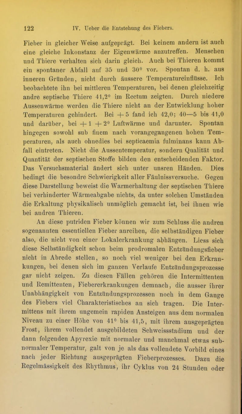Fieber in gleiclier Weise aufg-epragt. Bei keinem andern ist auch eine gleiche Inkonstanz der Eigenwarme anzutreffen. Menschen und Thiere verhalten sich dariu gleicb. Auch bei Tbieren kommt ein spontaner Abfall aiif 35 und 300 vor. Spontan d. b. aus inneren Griinden, nicbt durcb ausseve TemperatureinflUsse. Icb beobacbtete ibn bei mittleren Temperaturen, bei denen gleichzeitig andre septiscbe Tbiere 41,20 Rectum zeigten. Durcb niedere Aussenwarme werden die Tbiere nicbt an der Entwicklung bober Temperaturen gebindert. Bei +5 fand icb 42,0; 40—5 bis 41,0 und dariiber, bei +1+20 Luftwarme und darunter. Spontan hingegen sowobl sub finem nacb vorangegangenen boben Tem- peraturen, als aucb obnedies bei septicaemia fulminans kann Ab- fall eintreten. Nicbt die Aussentemperatur, sondern Qualitat und Quantitat der septiscben Stoffe bilden den entscbeidendeu Faktor. Das Versucbsmaterial andert sicb unter unsren Handen. Dies bedingt die besondre Scbwierigkeit aller Faulnissversucbe. Gegen diese Darstellung beweist die Warraerbaltung der septiscben Tbiere bei verbinderter Warmeabgabe nicbts, da unter solcben Umstanden die Erkaltung pbysikaliscb unmoglicb gemacbt ist, bei ibnen wie bei andren Tbieren. An diese putriden Fieber konnen wir zum Scbluss die andren sogenannten essentiellen Fieber anreiben, die selbstandigen Fieber also, die nicbt von einer Lokalerkrankung abbangen. Liess sicb diese Selbstandigkeit scbon beim prodromalen Entziindungsfieber nicbt in Abrede stellen, so nocb viel weniger bei den Erkran- kungen, bei denen sicb im ganzen Verlaufe Entziindungsprozesse gar nicbt zeigen. Zu dieseu Fallen geboren die Intermittenten und Remittenteu, Fiebererkrankungen demnacb, die ausser ibrer Unabbangigkeit von Entziindungsprozessen nocb in dem Gauge des Fiebers viel Cbarakteristiscbes an sicb tragen. Die Inter- mittens mit ibrem ungemein rapiden Ansteigen aus dem normalen Niveau zu einer Hobe von 41o bis 41,5, mit ibrem ausgepragteu Frost, ibrem voUendet ausgebildeten Scbweissstadium und der dann folgenden Apyrexie mit normaler und mancbmal etwas sub- normaler Temperatur, gait von je als das vollendete Vorbild eines nacb jeder Ricbtung ausgepragteu Fieberprozesses. Dazu die Regelmassigkeit des Rbytbraus, ibr Cyklus von 24 Stunden oder