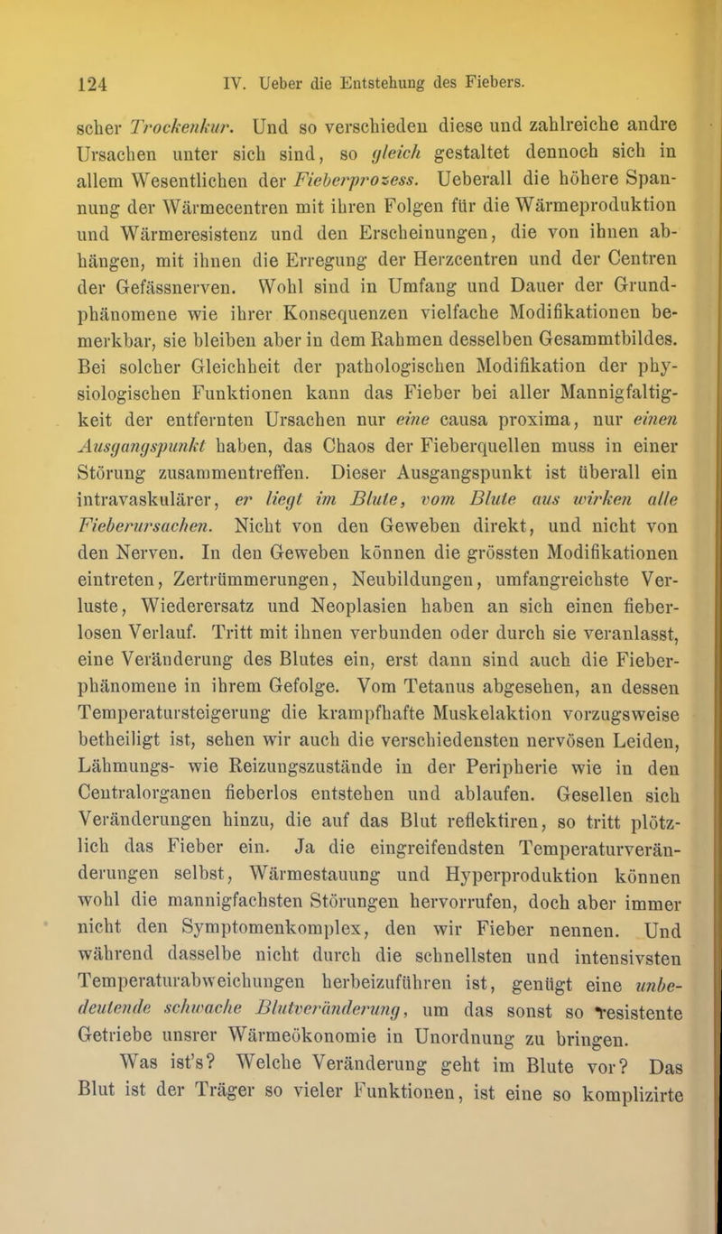 scher Trockenkur. Und so verschieden diese und zahlreiche andre Ursaclien unter sich sind, so (jleich gestaltet dennoch sich in allem Wesentlichen der Fieheiyrozess. Ueberall die hohere Span- nung der Warmecentren mit ihren Folgen fiir die Warmeproduktion und Warmeresistenz und den Erscheinungen, die von ihnen ab- biingen, mit ihnen die Erregung der Herzcentren und der Centren der Gefassnerven. Wobl sind in Umfang und Dauer der Grund- phanomene wie ibrer Konsequenzen vielfacbe Modifikationen be- merkbar, sie bleiben aber in dem Rahmen desselben Gesammtbildes. Bei solcber Gleicbheit der patbologiscben Modifikation der pby- siologiscben Funktionen kann das Fieber bei aller Mannigfaltig- keit der entfernten Ursacben nur eine causa proxima, nur einen Ausgangspunkt baben, das Cbaos der Fieberquellen muss in einer Storung zusammeutreffen. Dieser Ausgangspunkt ist Uberall ein intravaskularer, liegt im Blute, vom Blute aus wirken alle Fiebenirsachen. Nicbt von den Geweben direkt, und nicbt von den Nerven. In den Geweben konnen die grossten Modifikationen eintreten, ZertrUmmerungen, Neubildungen, urafangreicbste Ver- luste, Wiederersatz und Neoplasien baben an sicb einen fieber- loseu Verlauf. Tritt mit ibnen verbunden oder durcb sie veranlasst, eine Veranderung des Blutes ein, erst dann sind auch die Fieber- phanomene in ihrem Gefolge. Vom Tetanus abgeseben, an dessen Temperatursteigerung die krampfbafte Muskelaktion vorzugsweise betheiligt ist, sehen wir auch die verscbiedensten nervosen Leiden, Labmungs- wie Reizuugszustiinde in der Peripherie wie in den Centralorganen fieberlos entstehen und ablaufen. Gesellen sicb Veranderungen hinzu, die auf das Blut refllektiren, so tritt plotz- lich das Fieber ein. Ja die eingreifendsten Temperaturveran- derungen selbst, Warmestauung und Hyperproduktion konnen wobl die mannigfachsten Storungen hervorrufen, doch aber immer nicbt den Symptomenkomplex, den wir Fieber nennen. Und wahrend dasselbe nicbt durcb die schnellsten und intensivsten Temperaturabweichungen berbeizufiibren ist, geniigt eine unhc- (leutende schwac/ie Blutverandenmg, um das sonst so Yesistente Geti-iebe unsrer Warmeokonomie in Unordnung zu bringen. Was ist's? Welche Veranderung geht im Blute vor? Das Blut ist der Trager so vieler Funktionen, ist eine so komplizirte