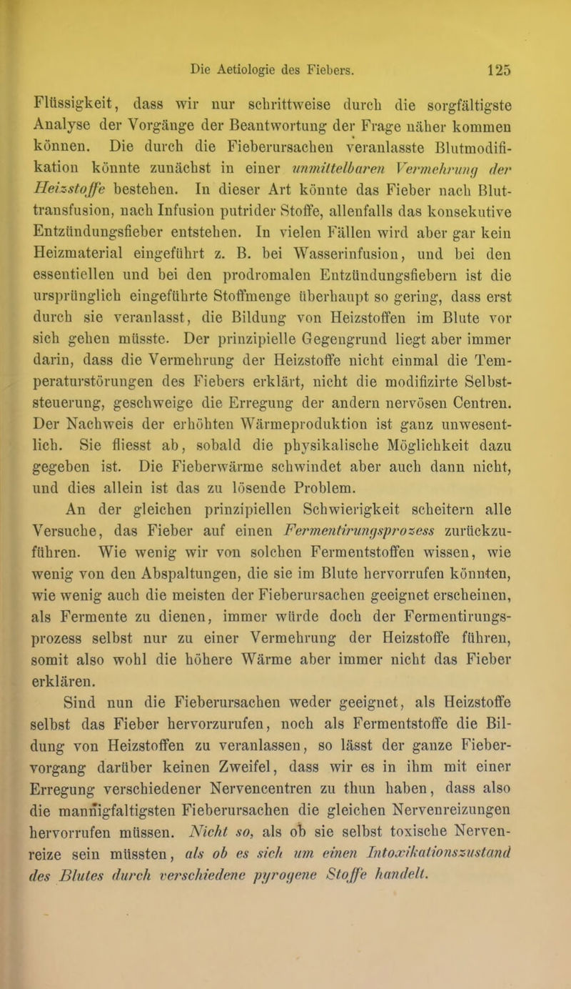 Fltissigkeit, dass wir nur scbrittweise durcli die sorgfaltigste Analyse der Vorgange der Beantvvortung der Frage uaher kommen konnen. Die durch die Fieberursacheu veraulasste Blutmodifi- katiou kunnte zuniichst in einer vnmiltelbaren Vennehruiig der Heizstojfe besteheu. In dieser Art konnte das Fieber nacb Blut- transfusion, nacb Infusion putrider Stoffe, allenfalls das konsekutive Entziindungsfieber entsteben. In vielen Fallen wird aber gar kein Heizmaterial eingefiibrt z. B. bei Wasserinfusion, und bei den essenticlleu und bei den prodromalen EntzUndungsfiebern ist die urspriinglicb eingefUbrte Stoffmenge iiberbaupt so gering, dass erst durcb sie veranlasst, die Bildung von Heizstoflfen im Blute vor sieb geben miisste. Der prinzipielle Gegengrund liegt aber immer darin, dass die Vermebrung der Heizstolfe nicbt einmal die Tem- peraturstorungen des Fiebers erklart, nicbt die modifizirte Selbst- steuerung, gescbweige die Erregung der andern nervosen Centren. Der Nacbweis der erbobten Warmeproduktion ist ganz unwesent- licb. Sie fliesst ab, sobald die pbysikaliscbe Moglicbkeit dazu gegeben ist. Die Fieberwarme scbwindet aber aucb dann nicbt, und dies allein ist das zu losende Problem. An der gleicben prinzipiellen Schwierigkeit sebeitern alle Versucbe, das Fieber auf einen Fermenthmngspj^ozess zurtickzu- fnbren. Wie wenig wir von solcben Fermentstofifen wissen, wie wenig von den Abspaltungen, die sie im Blute bervorrufen konnten, wie wenig aucb die meisten der Fieberursacheu geeignet erscbeinen, als Fermente zu dienen, immer wlirde docb der Fermentirungs- prozess selbst nur zu einer Vermebrung der Heizstoffe flibreu, somit also wobl die bobere Warme aber immer nicbt das Fieber erklaren. Sind nun die Fieberursacben weder geeignet, als Heizstoffe selbst das Fieber hervorzurufen, noch als Fermentstoffe die Bil- dung von Heizstoffen zu veranlassen, so lasst der ganze Fieber- vorgang dariiber keinen Zweifel, dass wir es in ibm mit einer Erregung verscbiedener Nervencentren zu thun baben, dass also die mannigfaltigsten Fieberursacheu die gleicben Nervenreizungen bervorrufen mlissen. Nicht so, als oTb sie selbst toxische Nerven- reize sein mlissten, als oh es sick mn einen Intoxikalionszustand des Blules durch verschiedene pyroyene Stoffe handelt.