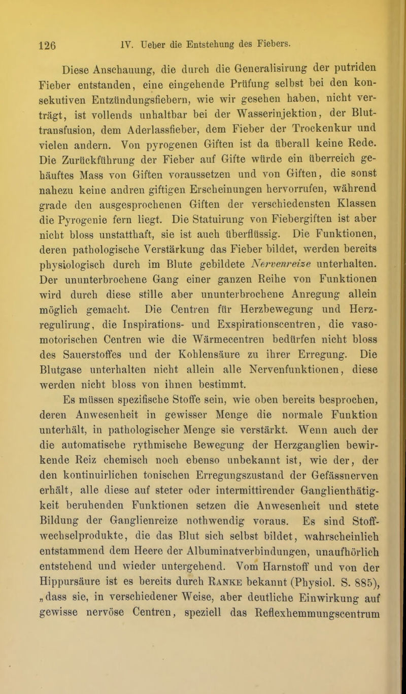 Diese Anschauung, die durch die Generalisivung der putriden Fieber entstanden, eine eingehende Priifimg selbst bei den kon- sekutiven Eutzundungsfiebern, wie wir geseben haben, nicbt ver- tragt, ist vollends unbaltbar bei der Wasserinjektion, der Blut- transfiision, dem Aderlassfieber, dem Fieber der Trockenkur und vielen andern. Von pyrogenen Giften ist da Qberall keine Rede. Die Zuriickftibrung der Fieber auf Gifte wtirde ein uberreicb ge- hauftes Mass von Giften voraussetzen und von Giften, die sonst nabezu keine andren giftigen Erscbeinungen bervorrufen, wabrend grade den ausgesprocbenen Giften der verscbiedensten Klassen die Pyrogenie fern liegt. Die Statuirung von Fiebergiften ist aber nicbt bloss unstattbaft, sie ist aucb tiberflussig. Die Funktionen, deren patbologiscbe Verstarkung das Fieber bildet, werden bereits pbysiologiscb durcb im Blute gebildete Nervenreize unterbalten. Der ununterbrocbene Gang einer ganzen Reibe von Funktionen wird durcb diese stille aber ununterbrocbene Anregung allein moglicb gemacbt. Die Centren fiir Herzbewegung und Herz- regulirung, die Inspirations- und Exspirationscentren, die vaso- motoriscben Centren wie die Warmecentren beditrfen nicbt bloss des Sauerstoffes und der Koblensaure zu ibrer Erregung. Die Blutgase unterbalten nicbt allein alle Nervenfunktionen, diese werden nicbt bloss von ibnen bestimmt. Es miissen spezifiscbe Stoflfe sein, wie oben bereits besprocben, deren Anwesenbeit in gewisser Menge die normale Funktion unterbalt, in pathologiseher Menge sie verstarkt. Wenn aucb der die automatiscbe rytbmiscbe Bewegung der Herzganglien bewir- kende Reiz cbemiscb nocb ebenso unbekannt ist, wie der, der den kontinuirlicben toniscben Erregungszustand der Gefassnerven erbalt, alle diese auf steter oder intermittirender Ganglientbatig- keit berubenden Funktionen setzen die Anwesenbeit und stete Bildung der Ganglienreize notbwendig voraus. Es sind Stoff- wecbselprodukte, die das Blut sicb selbst bildet, wahrscbeinlicb entstammend dem Heere der Albuminatverbindungen, unaufborlich entstebend und wieder untergebend. Vom Harnstoff und von der Hippursaure ist es bereits durcb Ranke bekannt (Pbysiol. S. 885), „ dass sie, in verscbiedener Weise, aber deutlicbe Einwirkung auf gewisse nervose Centren, speziell das Reflexbemmungscentrum