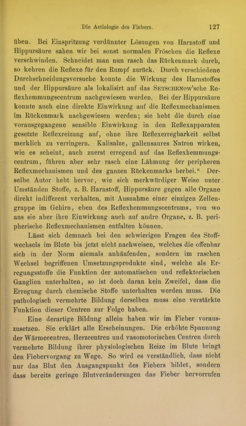 ttben. Bei Einspritzung verdlinnter Losuiigen von Harnstoff und Hippursaure sahen wir bei sonst normalen Froschen die Reflexe verscbwinden. Schneidet man nun rascb das Rttckenmark durcb, so kebren die Reflexe fiir den Rumpf zurlick. Durcb verschiedene Durcbscbneidungsversuebe konnte die Wirkung des Harnstoffes und der Hippursaure als lokalisirt auf das SETSCHENow'sche Re- flexbemmungscentrum nachgewiesen werden. Bei der Hippursaure konnte aucb eine direkte Einwirkung auf die Reflexmecbanismen im Riickenmark nacbgewiesen werden; sie bebt die durcb eine vorausgegangene sensible Einwirkung in den Reflexapparaten gesetzte Reflexreizung auf, obue ihre Reflexerregbarkeit selbst merklicb zu verringern. Kalisalze, gallensaures Natron wirken, wie es scbeint, aucb zuerst erregend auf das Reflexbemmungs- centrum, fUbren aber sebr rascb eine Labmung der peripberen Reflexmecbanismen und des ganzen Riickenmarks berbei. Der- selbe Autor bebt bervor, wie sicb merkwttrdiger Weise unter Umstanden Stoffe, z. B. Harnstoff, Hippursaure gegen alle Organe direkt indifferent verbalten, mit Ausnabme einer einzigen Zellen- gruppe im Gebirn, eben des Reflexbemmungscentrums, von wo aus sie aber ibre Einwirkung aucb auf andre Organe, z. B. peri- pberiscbe Reflexmecbanismen entfalten konnen. Lasst sicb demnacb bei den scbwierigen Fragen des Stoflf- wecbsels im Blute bis jetzt nicbt nacbweisen, welcbes die oflfenbar sicb in der Norm niemals anbaufenden, sondern im rascben Wecbsel begriflfenen Umsetzungsprodukte sind, welche als Er- regungsstoffe die Funktion der automatiscben und reflektoriscben Ganglien unterbalten, so ist docb daran kein Zweifel, dass die Erregung durcb cbemiscbe Stofife unterbalten werden muss. Die patbologisch vermebrte Bildung derselben muss eine verstarkte Funktion dieser Centren zur Folge baben. Eine derartige Bildung allein baben wir im Fieber voraus- zusetzen. Sie erklart alle Erscbeinungen. Die erbobte Spannung der Warmecentren, Herzcentren und vasomotoriscben Centren durcb vermebrte Bildung ibrer pbysiologischen Reize im Blute bringt den Fiebervorgang zu Wege. So wird es verstandlich, dass nicbt nur das Blut den Ausgangspunkt des Fiebers bildet, sondern dass bereits geringe Blutveranderungen das Fieber bervorrufen