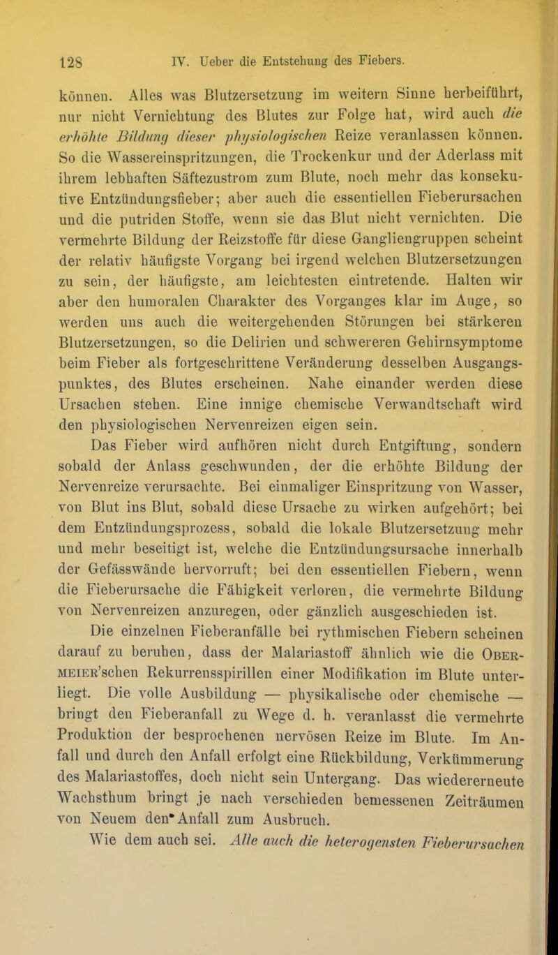 konnen. AUes was Blutzersetzung im weitern Sinne herbeiflilirt, nur nicbt Vernichtung des Bliites zur Folge hat, wird aucb die erhdhte Bildung dieser phi/sioIo(jischen Reize veranlassen k5nnen. So die Wassereinspritzungen, die Trockenkur imd der Aderlass mit ilirem lebhaften Siiftezustrom zum Blute, nocb mebr das konseku- tive Entzlindungsfieber; aber aucb die esseiitiellen Fieberursacben und die putriden Stolfe, wenn sie das Blut uicbt vernicbten. Die vermebrte Bildung der Reizstoffe fiir diese Gaiiglieugruppen scbeint der relativ baufigste Vorgang bei irgend welcben Blutzersetzungen zu sein, der baufigste, am leicbtesten eintretende. Halteu wir aber den bumoraleu Cbarakter des Vorganges klar im Auge, so werden uns aucb die weitergebeuden Storungen bei starkeren Blutzersetzungen, so die Delirien und scbwereren Gebirnsymptome beim Fieber als fortgescbrittene Veranderung desselben Ausgangs- punktes, des Blutes ersebeinen. Nabe einander werden diese Ursacben steben. Eine innige cbemiscbe Verwandtscbaft wird den pbysiologiscben Nervenreizen eigen sein. Das Fieber wird aufboren nicbt durcb Entgiftung, sondern sobald der Anlass gescbwunden, der die erbobte Bildung der Nervenreize verursacbte. Bei einmaliger Einspritzung von Wasser, von Blut ins Blut, sobald diese Ursacbe zu wirken aufgebort; bei dem Entzlindungsprozess, sobald die lokale Blutzersetzung mebr und mebr beseitigt ist, welcbe die Entziindungsursacbe innerbalb der Gefasswande bervorruft; bei den essentiellen Fiebern, wenn die Fieberursacbe die Fabigkeit verloren, die vermebrte Bildung von Nervenreizen anzuregen, oder ganzlicb ausgescbieden ist. Die einzelnen Fieberanfalle bei rytbmiscben Fiebern scheinen darauf zu beruben, dass der Malariastotf abnlicb wie die Ober- MEiER'scben Rekurrensspirillen einer Modifikation im Blute unter- liegt. Die voile Ausbildung — pbysikalische oder cbemiscbe — bringt den Fieberanfall zu Wege d. b. veranlasst die vermebrte Produktion der besprocbenen nervosen Reize im Blute. Im An- fall und durcb den Anfall erfolgt eine Ruckbildung, Verkiimmerung des Malariastotfes, docb nicbt sein Untergang. Das wiedererneute Wacbstbum bringt je nacb verscbieden bemessenen Zeitraumen von Neuem den*Anfall zum Ausbrucb. Wie dem aucb sei. AUe auch die hetei^ogensten Fieberursachen