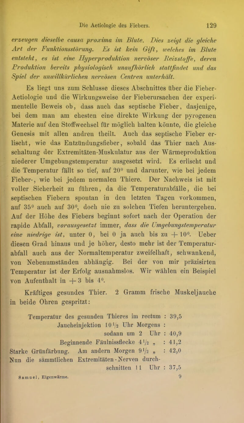 erzeiKjen dieselbe causa proxima im Blute. Dies zeigt die (jleiche Art der Fimktioiissturuiig. Es ist kein Gift, welches im Blute entsteht, es ist eine Hyperproduklion nervdser Reizstojfe, deren Eroduktion bereits physiologisch tmaufhoj^lich stattjindet und. das Spiel der unwillkiirlichen iiervdsen Centren uiilerhdlt. Es liegt uns zum Schlusse dieses Abschnittes ttber die Fieber- Aetiologie und die Wirkungsweise der Fieberursachen der experi- mentelle Beweis ob, dass aucli das septische Fieber, dasjenige, bei dem man am ehesten eine direkte Wirkung der pyrogenen Materie auf den Stoffvvechsel fur moglich balten konnte, die gleiclie Genesis mit alien andren tbeilt. Auch das septische Fieber er- lischt, wie das Entziindungsfieber, sobald das Thier nach Aus- schaltung der Extremitiiten-Muskulatur aus der Warmeproduktion niederer Umgebungstemperatur ausgesetzt wird. Es erlischt und die Temperatur fallt so tief, auf 20^ und darunter, wie bei jedem Fieber-, wie bei jedem normalen Thiere. Der Nachweis ist mit voller Sieherheit zu fiibren, da die Temperaturabfalle, die bei septischen Fiebern spontan in den letzten Tagen vorkommen, auf 35 auch auf 30*^, doch nie zu solchen Tiefen heruntergehen. Auf der Huhe des Fiebers beginnt sofort nach der Operation der rapide Abfall, vorausgesetzt immer, dass die Umgebungstemperatur eine niedrige ist, unter 0, bei 0 ja auch bis zu -}-lO^. Ueber diesen Grad binaus und je hoher, desto mehr ist der Temperatur- abfall auch aus der Normaltemperatur zweifelhaft, schwankend, von Nebenumstanden abhangig. Bei der von mir prazisirten Temperatur ist der Erfolg ausuahmslos. Wir wahlen ein Beispiel von Aufenthalt in + 3 bis 4*^. Kraftiges gesundes Thier. 2 Gramm frische Muskeljauche in beide Ohren gespritzt: Temperatur des gesunden Thieres im rectum : 39,5 Jaucheinjektion IOV2 Uhr Morgens : sodann um 2 Uhr : 40,9 Beginnende Faulnissflecke 4'/2 n : 41,2 Starke Grunfarbung. Am anderii Morgen 9'/-2 » : 42,0 Nun die sammtlichen Extremitaten - Nerven durch- schnitteii 11 Uhr : 37,5 Samuel, Eigenwarme. 9