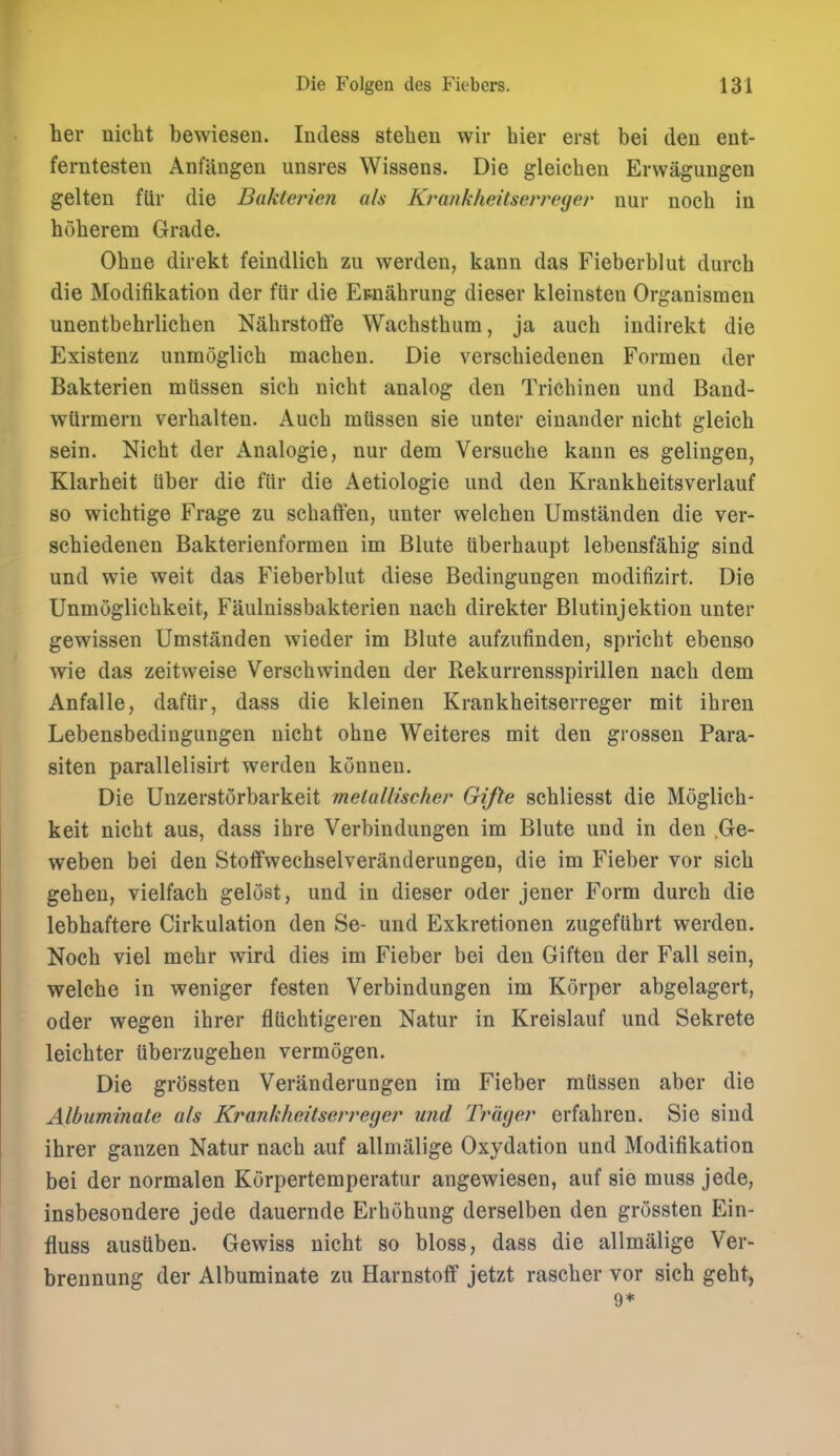 her nicht bewiesen. Indess stehen wir hier erst bei den ent- ferntesten Anfangen unsres Wissens. Die gleichen Erwagungen gelten fUr die Bakterien ah Krankheitserreger nur noeh in hoherem Grade. Ohne direkt feindlich zu werden, kann das Fieberblut durch die Modifikation der fiir die Etnahrung dieser kleinsten Organismeu unentbehrlichen Nahrstoffe Wachsthum, ja auch indirekt die Existenz unmoglich machen. Die verschiedenen Formen der Bakterien mlissen sich nicht analog den Trichinen und Band- wtirmern verhalten. Auch mussen sie unter einander nicht gleich sein. Nicht der Analogic, nur dem Versuche kann es gelingen, Klarheit liber die fiir die Aetiologie und den Krankheitsverlauf so wichtige Frage zu schaffen, unter welchen Umstanden die ver- schiedenen Bakterienformen im Blute iiberhaupt lebensfahig sind und wie weit das Fieberblut diese Bedingungen modifizirt. Die Unmoglichkeit, Faulnissbakterien nach direkter Blutinjektion unter gewissen Umstanden wieder im Blute aufzufinden, spricht ebenso wie das zeitweise Verschwinden der Rekurrensspirillen nach dem Anfalle, dafiir, dass die kleinen Krankheitserreger mit ihren Lebensbedingungen nicht ohne Weiteres mit den grossen Para- siten parallelisirt werden kuuneu. Die Unzerstorbarkeit melallischer Gifte schliesst die Moglich- keit nicht aus, dass ihre Verbindungen im Blute und in den .Ge- weben bei den Stoffwechselveriinderungen, die im Fieber vor sich gehen, vielfach gelust, und in dieser oder jener Form durch die lebhaftere Cirkulation den Se- und Exkretionen zugefiihrt werden. Noch viel mehr wird dies im Fieber bei den Giften der Fall sein, welche in weniger festen Verbindungen im Korper abgelagert, oder wegen ihrer fluchtigeren Natur in Kreislauf und Sekrete leichter uberzugehen vermogen. Die grossten Veranderungen im Fieber mtissen aber die Albuminate als Krankheitserreger und Trager erfahren. Sie sind ihrer ganzen Natur nach auf allmitlige Oxydation und Modifikation bei der normalen Korpertemperatur angewiesen, auf sie muss jede, insbesondere jede dauernde Erhdhung derselben den grossten Ein- fluss ausiiben. Gewiss nicht so bloss, dass die allmalige Ver- brennung der Albuminate zu Harnstoff jetzt rascher vor sich geht, 9*