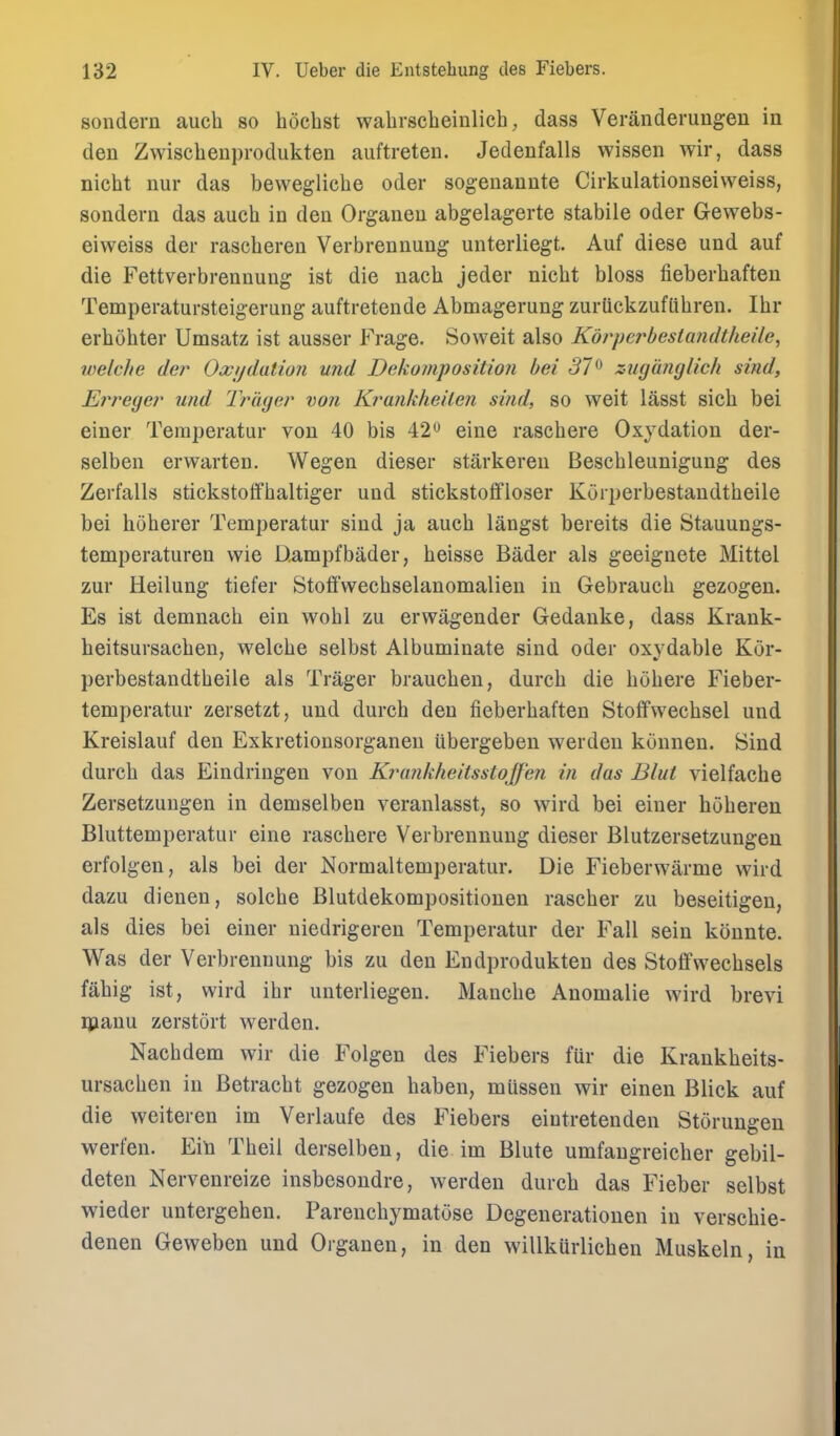 sondern aucli so hocbst wahrscheinlich, dass Veranderungen in den Zwischenprodukten auftreten. Jedenfalls wissen wir, dass nicht nur das bewegliche oder sogenannte Cirkulationseiweiss, sondern das auch in den Organen abgelagerte stabile oder Gewebs- eiweiss der rascberen Verbrennung unterliegt. Auf diese und auf die Fettverbrennung ist die nach jeder nicbt bloss fieberbafteu Temperatursteigerung auftretende Abmagerung zurUckzuflibren. Ibr erbobter Umsatz ist ausser Frage. Soweit also Kdrpcrbeslandtheile, welc/ie der Occjjdatio7i und Dekompositioii bei 37^ zugdnglich sind, £rreger' und Tr 'iujer von Krankheilcn sind, so weit l5,S8t sicb bei einer Teraperatur von 40 bis 42 eine rascbere Oxydatiou der- selben erwarten, Wegen dieser starkereu Bescbleimigung des Zerfalls stickstotfbaltiger und stickstoifloser Koiperbestandtbeile bei boberer Temperatur sind ja aucb langst bereits die Stauungs- temperaturen wie Dampfbader, beisse Bader als geeignete Mittel zur Heilung tiefer Stoffwechselanomalien in Gebraucb gezogen. Es ist demnacb ein wobl zu erwagender Gedanke, dass Krank- heitsursacben, welcbe selbst Albuminate sind oder oxydable Kor- perbestandtbeile als Trager braucben, durcb die bobere Fieber- temperatur zersetzt, und durch den fieberbaften Stotfwecbsel und Kreislauf den Exkretionsorganen iibergeben werden konnen. Sind durcb das Eindringen von Ki^cmkheitsstoffen in das Blut vielfache Zersetzuugen in demselben veranlasst, so wird bei einer hoberen Bluttemperatur eine rascbere Verbrennung dieser Blutzersetzungeu erfolgen, als bei der Normaltemperatur. Die Fieberwarme wird dazu dienen, solcbe Blutdekompositionen rascber zu beseitigen, als dies bei einer niedrigereu Temperatur der Fall sein konnte. Was der Verbrennung bis zu den Endprodukteu des Stotfwecbsels fabig ist, wird ibr unterliegen. Mancbe Anomalie wird brevi ipanu zerstort werden. Nacbdem wir die Folgen des Fiebers fur die Krankbeits- ursachen in Betracbt gezogen baben, mussen wir einen Blick auf die weiteren im Verlaufe des Fiebers eiutretenden Storungeu werfen. Ein Tbeii derselben, die im Blute umfangreicher gebil- deten Nervenreize insbesondre, werden durcb das Fieber selbst wieder untergeben. Parencbymatose Degenerationen in verscbie- denen Geweben und Organen, in den willkurlicben Muskeln, in