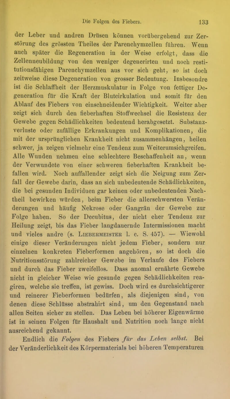 der Leber uud andren Driisen konnen voriibergeheud zur Zer- storung des grossten Theiles der Parencbymzelleu fiibren. Wenn aucb spater die Regeneration in der Weise erfolgt, dass die Zellenneubildung von den weniger degenerirteu und nocb resti- tutionsfabigen Parencbymzellen aus vor sicb gebt, so ist docb zeitweise diese Degeneration von grosser Bedeutung. Insbesondre ist die Scblaifbeit der Herzmuskulatur in Folge von fettiger De- generation fiir die Kraft der Blutcirkulation und somit fiir den Ablauf des Fiebers von einscbneidender Wicbtigkeit. Weiter aber zeigt sicb durcb den fieberbaften StoflPvveebsel die Resistenz der Gewebe gegen Scbadlicbkeiten bedeutend berabgesetzt. Substanz- verluste oder zufallige Erkrankungen und Komplikationen, die mit der urspriinglicben Krankbeit nicbt zusammenbangen, heilen sebwer, ja zeigen vielmebr eine Tendenz zum Weiterumsicbgreifen. Alle Wunden nebmen eine scbleebtere Bescbaffenbeit an, wenn der Verwundete von einer scbweren fieberbaften Krankbeit be- fallen wird. Nocb auffallender zeigt sicb die Neigung zum Zer- fall der Gewebe darin, dass an sicb unbedeutende Scbadlicbkeiten, die bei gesunden Individuen gar keinen oder unbedeutenden Nacb- tbeil bewirken wiirden, beim Fieber die allerscbwersten Veran- derungen und haufig Nekrose oder Gangran der Gewebe zur Folge haben. So der Decubitus, der nicbt eber Tendenz zur Heilung zeigt, bis das Fieber langdauernde Intermissionen macbt und vieles andre (s. Liebermeister 1. c. S. 457). — Wiewobl einige dieser Veranderungen nicbt jedem Fieber, sondern nur einzelnen konkreten Fieberformen angeboren, so ist docb die Nutritionsstorung zablreicber Gewebe im Verlaufe des Fiebers und durcb das Fieber zweifellos. Dass anomal ernabrte Gewebe nicbt in gleicber Weise wie gesunde gegen Scbadlicbkeiten rea- giren, welcbe sie treffen, ist gewiss. Docb wird es durcbsicbtigerer und reinerer Fieberformen bedUrfen, als diejenigen sind, von denen diese Scblusse abstrabirt sind, urn den Gegenstand nacb alien Seiten sicber zu stellen. Das Leben bei boberer Eigenwarme ist in seinen Folgen ftir Hausbalt und Nutrition nocb lange cicbt ausreicbend gekaunt. Endlicb die Folgen des Fiebers fur das Leben selbst. Bei der Veranderlicbkeit des Korpermaterials bei hoberen Temperaturen