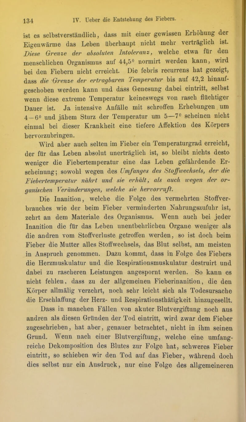 ist es selbstverstandlich, (lass mit einer gewissen Erbohuug der Eigenwarme das Leben iiberhaupt nicbt mebr vertraglicb ist. Diese Grenze der absolulen Intolei^nnz, welcbe etwa fur deu meuscblicben Organismus auf 44,5 o normirt werden kann, wird bei den Fiebern nicbt erreicbt. Die febris recurrens bat gezeigt, dass die Grenze der ert7^agbare7i Tempet^atur bis auf 42,2 binauf- gescboben werden kann und dass Genesung dabei eintritt, selbst wenn diese extreme Temperatur keineswegs von rascb flUcbtiger Dauer ist. Ja intensive Anfalle mit scbroffen Erbebungen urn 4-60 jahem Sturz der Temperatur um 5—7o scbeinen nicbt einmal bei dieser Krankbeit eine tiefere Affektion des Korpers hervorzubringen. Wird aber aucb selten im Fieber ein Temperaturgrad erreicbt, der fiir das Leben absolut unertraglicb ist, so bleibt nichts desto weniger die Fiebertemperatur eine das Leben gefabrdende Er- scbeinung; sowobl wegen des Umfanyes des Stojpwechsels, der die Fiebertemperatur ndhrt und sie erhdlt, als audi wegen der or- ganischen Veranderwigeji, welche sie hervorruft. Die Inanition, welcbe die Folge des vermebrten StoflFver- braucbes wie der beim Fieber verminderten Nabrungszufubr ist, zebrt an dem Materiale des Organismus. Wenn aucb bei jeder Inanition die fiir das Leben unentbebrlicben Organe weniger als die andren vom Stoffverluste getroffen werden, so ist docb beim Fieber die Mutter alles Stoffwecbsels, das Blut selbst, am meisten in Ansprucb genommen. Dazu kommt, dass in Folge des Fiebers die Herzmuskulatur und die Respirationsmuskulatur destruirt und dabei zu rascberen Leistungen angespornt werden. So kann es nicbt feblen, dass zu der allgemeinen Fieberinanition, die den Korper allmalig verzebrt, nocb sebr leicbt sicb als Todesursacbe die Erscblaffung der Herz- und Respirationstbatigkeit binzugesellt. Dass in mancben Fallen von akuter Blutvergiftung nocb aus andren als diesen Griinden der Tod eintritt, wird zwar dem Fieber zugescbrieben, bat aber, genauer betracbtet, nicbt in ibm seinen Grund, Wenn nacb einer Blutvergiftung, welcbe eine umfang- reicbe Dekomposition des Blutes zur Folge bat, scbweres Fieber eintritt, so scbieben wir den Tod auf das Fieber, wabrend docb dies selbst nur ein Ausdruck, nur eine Folge des allgemeineren