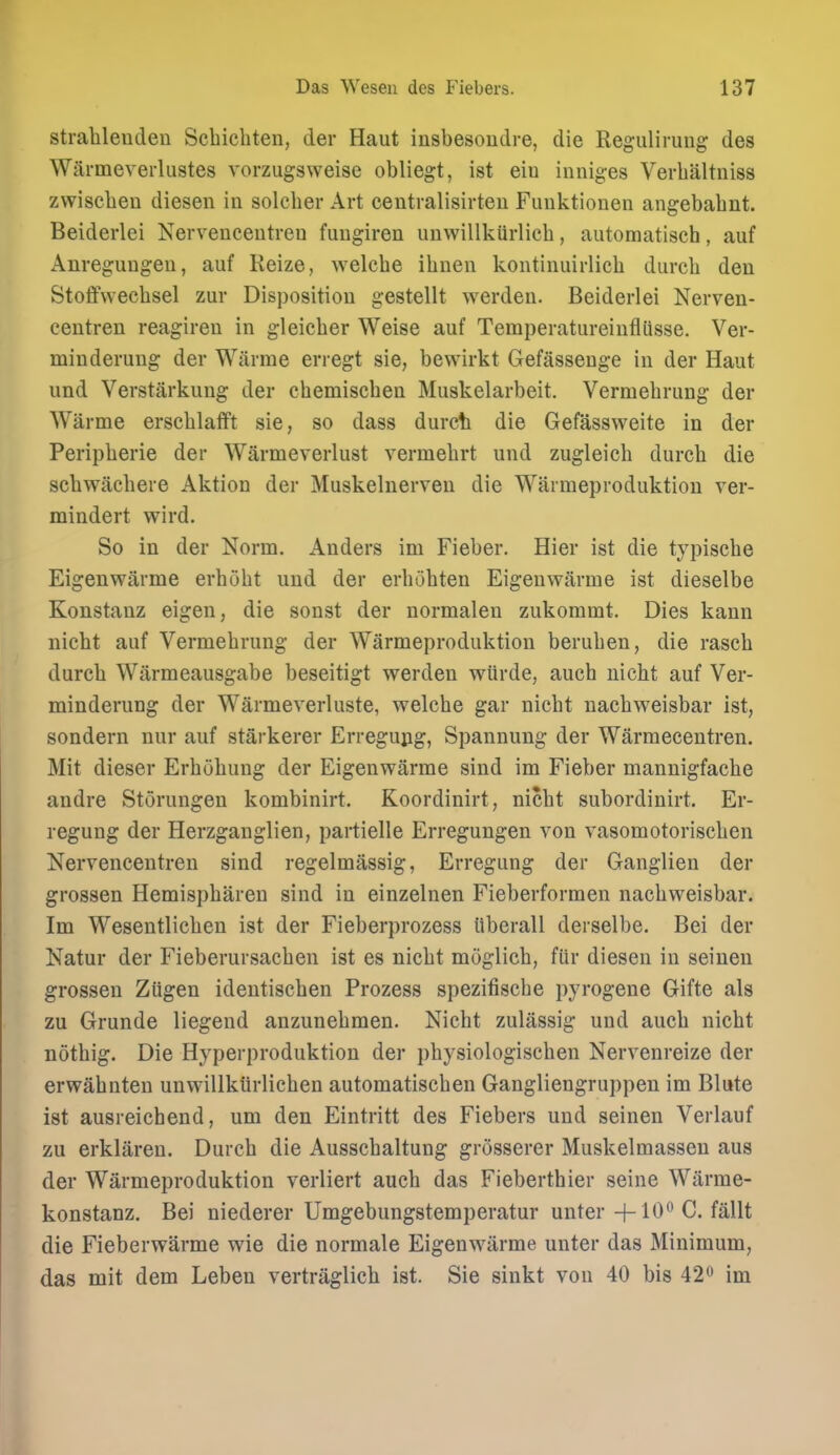 strahleudeu Scbicbten, der Haut insbesoudre, die Regulirung des Warmeverlustes vorzugsweise obliegt, ist eiu iiiniges Verbaltniss zwiscbeu diesen in solcber Art centralisirteu Funktionen angebabnt. Beiderlei Nervenceutreu fungiren unwillkiirlicb, aiitomatiseh, auf Anregungeu, auf Reize, welcbe ibiien kontinuirlicb durcb den Stoffwecbsel zur Disposition gestellt werden. Beiderlei Nerven- centren reagiren in gleicber Weise auf Temperatureinfliisse. Ver- minderung der Wiirme erregt sie, bewirkt Gefassenge in der Haut und Verstarkung der cbemiscben Muskelarbeit. Vermebrung der Warme erscblafft sie, so dass durch die Gefassweite in der Peripberie der Warmeverlust vermebrt und zugleicb durcb die scbwaebere Aktion der Muskelnerven die Warmeproduktion ver- mindert wird. So in der Norm. Anders im Fieber. Hier ist die typiscbe Eigenwitrme erbobt und der erbobten Eigenwarme ist dieselbe Konstanz eigen, die sonst der normalen zukommt. Dies kann nicbt auf Vermebrung der Warmeproduktion beruben, die rascb durcb Wiirmeausgabe beseitigt werden wiirde, aucb nicbt auf Ver- minderung der Warmeverluste, welcbe gar nicbt uacbweisbar ist, sondern nur auf starkerer Erregujig, Spannung der Warmecentren. Mit dieser Erbubung der Eigenwarme sind im Fieber mannigfacbe andre Storungen kombinirt. Koordinirt, nicbt subordinirt. Er- regung der Herzganglien, partielle Erregungen von vasomotoriscben Nervencentren sind regelmassig, Erregung der Ganglien der grossen Hemispbaren sind in einzelnen Fieberformen nacbweisbar. Im Wesentlicben ist der Fieberprozess iiberall derselbe. Bei der Natur der Fieberursacben ist es nicbt moglicb, fUr diesen in seinen grossen Ziigen ideutiscben Prozess spezifiscbe pyrogene Gifte als zu Grunde liegend anzunebmen. Nicbt zulassig und aucb nicbt notbig. Die Hyperproduktion der pbysiologiscben Nervenreize der erwabnten unwillktirlicben automatiscben Gangliengruppen im Blute ist ausreicbend, um den Eintritt des Fiebers und seinen Verlauf zu erklaren. Durcb die Ausscbaltung grosserer Muskelmassen aus der Warmeproduktion verliert aucb das Fiebertbier seine Warrae- konstanz. Bei niederer Umgebungstemperatur unter-f-10'^ C. fallt die Fieberwarme wie die normale Eigenwarme unter das Minimum, das mit dem Leben vertraglicb ist. Sie sinkt von 40 bis 42 im