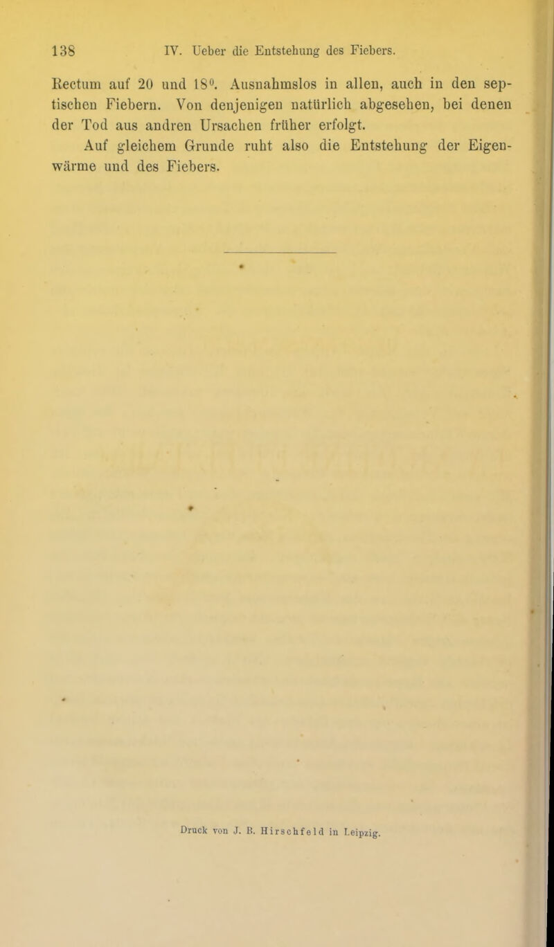 Rectum auf 20 und 18^. Ausnahmslos in alien, auch in den sep- tischeu Fiebern. Von denjenigen natiirlicli abgesehen, bei denen der Tod aus andren Ursachen friiher erfolgt. Auf g-leichem Grunde ruht also die Entstehung der Eigen- wiirme und des Fiebers. Druck von J. B. Hirschfeld in Leipzig.
