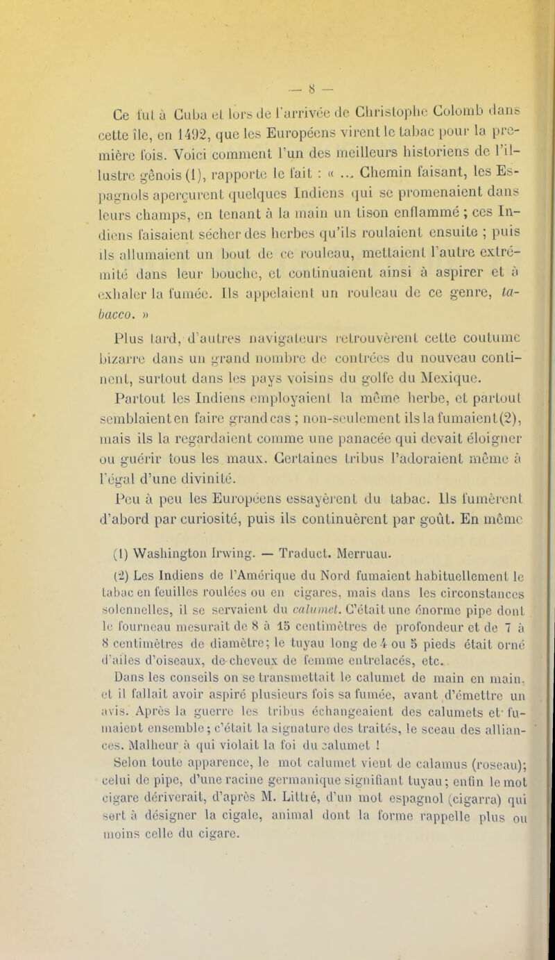 Ce lul u Cuba ul lors de I'arrivee de Cliristophc Colomb dans cette lie, on 1402, que les Europecns virent le Lahac pour la pro- micro Ibis. Voici comment Tun des meilleurs historiens dc I'il- lustro genois(l), rapporLc Ic I'ait : « ... Ghemin faisant, les Es- pagnols apergurcnt quolqucs Indicns qui so promonaicnt dans leurs champs, en tenant a la main un tison enflamme ; ces In- dicns I'aisaient secherdcs herbes qu'ils roulaient ensuite ; puis lis allumaient un bout do eo rouleau, mettaient Tautre extro- inile dans leur boucho, ot continuaient ainsi a aspirer et i\ cxhalcr la I'uniuc. lis appolaioni un rouleau dc ce genre, ta- bacco. )) Plus lard, d'autres navigateurs icLrouverent cette coutume bizarre dans un grand iiombre de contrecs du nouvcau conli- nonL, surtout dans les pays voisins du golfe du Mcxique. Parlout les Indiens employaienl la meme herbe, et parloul scmblaienten faire grandcas ; non-seulement ilslafumaient(2), mais ils la regardaient comme une panacee qui dcvait eloigner ou guerir tons les maux. Gerlaines Iribus I'adoraient meme a Tcgal d'une diviniLd. Pou a peu les Europeens essayerent du tabac. lis I'uniorcnt d'abord par curiosite, puis ils continuerent par gout. En mcmr (I) Washington Irwing. — Traduct. Merruau. (i) Les Indiens de TAmerique du Nord fumaient habituellcment Ic tabac en feuilles roulees ou en cigares, mais dans les circonstances soicnnelles, il se servaient du calumet. G'etaitune dnorme pipe donl If fourncau mcsurait dc 8 a 15 centimetres dc profondeur et dc 7 a 8 centimetres de diametre; le tuyau long dc 4 ou 5 pieds etait orne (fades d'oiseaux, de-cheveux de femnie entrelaces, etc. Dans les conseils on se transmettait le calumet de main en main, et 11 fallait avoir aspire plusicurs ibis sa fumee, avant d'emettre un avis. Aprcs la guerre les trllius cchangeaiont des calumets et' fu- luaient ensemble; c'elalt la signature des Lraites, le sceau des allian- ces. Malheur a qui violait la Ibi du calumet 1 Selon touto apparence, le mol calumet vient de calamus (roseau); celui de pipe, d'une racine germanique signifiant tuyau; enfin lemot cigare deriverait, d'apres M. Little, d\m mot ospagnol (cigarra) qui sert a designer la cigalc, animal dont la forme rappellc plus ou iHoins cclle du cigare.