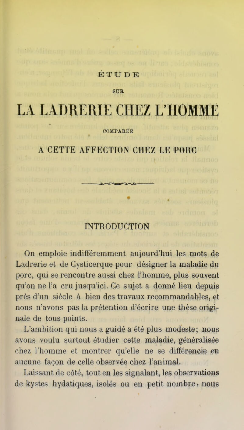 8UR LA LADRERIE CHEZ L’HOMME COMPARÉE A CETTE AFFECTION CHEZ LE PORC INTRODUCTION On emploie indifféremment aujourd’hui les mots de Ladrerie et de Cysticerque pour désigner la maladie du porc, qui se rencontre aussi chez l’homme, plus souvent qu’on ne l’a cru jusqu’ici. Ce sujet a donné lieu depuis près d’un siècle à bien des travaux recommandables, et nous n’avons pas la prétention d’écrire une thèse origi- nale de tous points. L’ambition qui nous a guidé a été plus modeste; nous avons voulu surtout étudier cette maladie, généralisée chez l’homme et montrer qu’elle ne se différencie en aucune façon de celle observée chez l’animal. Laissant de côté, tout en les signalant, les observations de kystes hydatiques, isolés ou en petit nombre > nous