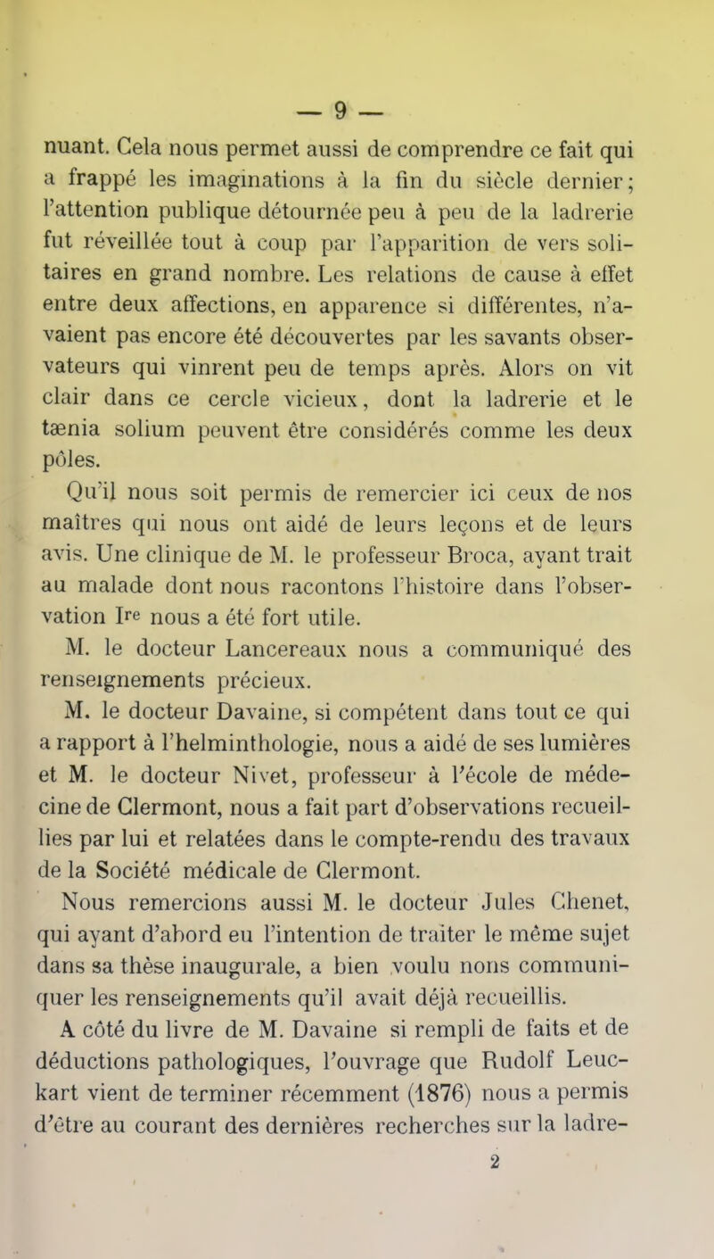 nuant. Gela nous permet aussi de comprendre ce fait qui a frappé les imaginations à la fin du siècle dernier; l’attention publique détournée peu à peu de la ladrerie fut réveillée tout à coup par l’apparition de vers soli- taires en grand nombre. Les relations de cause à effet entre deux affections, en apparence si différentes, n’a- vaient pas encore été découvertes par les savants obser- vateurs qui vinrent peu de temps après. Alors on vit clair dans ce cercle vicieux, dont la ladrerie et le tænia solium peuvent être considérés comme les deux pôles. Qu'il nous soit permis de remercier ici ceux de nos maîtres qui nous ont aidé de leurs leçons et de leurs avis. Une clinique de M. le professeur Broca, ayant trait au malade dont nous racontons l’histoire dans l’obser- vation Ire nous a été fort utile. M. le docteur Lancereaux nous a communiqué des renseignements précieux. M. le docteur Davaine, si compétent dans tout ce qui a rapport à l’helminthologie, nous a aidé de ses lumières et M. le docteur Nivet, professeur à l'école de méde- cine de Clermont, nous a fait part d’observations recueil- lies par lui et relatées dans le compte-rendu des travaux de la Société médicale de Clermont. Nous remercions aussi M. le docteur Jules Chenet, qui ayant d’abord eu l’intention de traiter le môme sujet dans sa thèse inaugurale, a bien voulu nous communi- quer les renseignements qu’il avait déjà recueillis. A côté du livre de M. Davaine si rempli de faits et de déductions pathologiques, l’ouvrage que Rudolf Leuc- kart vient de terminer récemment (1876) nous a permis d’être au courant des dernières recherches sur la ladre- 2