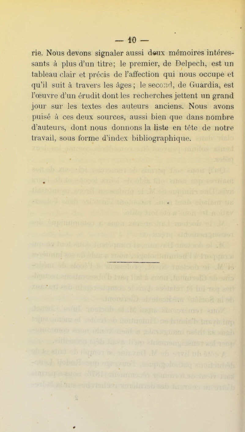 rie. Nous devons signaler aussi d»ux mémoires intéres- sants à plus d’un titre; le premier, de Delpech, est un tableau clair et précis de l’affection qui nous occupe et qu’il suit à travers les âges; le second, de Guardia, est l’œuvre d’un érudit dont les recherches jettent un grand jour sur les textes des auteurs anciens. Nous avons puisé à ces deux sources, aussi bien que dans nombre d’auteurs, dont nous donnons la liste en tête de notre travail, sous forme d’index bibliographique. #