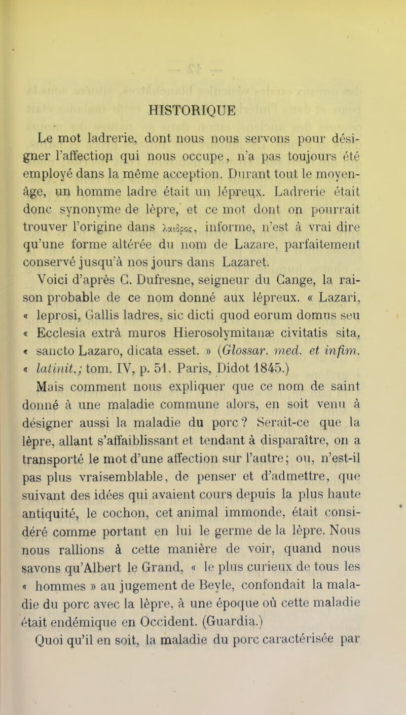 HISTORIQUE Le mot ladrerie, dont nous nous servons pour dési- gner l’affection qui nous occupe, n’a pas toujours été employé dans la même acception. Durant tout le moyen- âge, un homme ladre était un lépreux. Ladrerie était donc synonyme de lèpre, et ce mot dont on pourrait trouver l’origine dans Xaiofo;, informe, n’est à vrai dire qu’une forme altérée du nom de Lazare, parfaitement conservé jusqu’à nos jours dans Lazaret. Voici d’après G. Dufresne, seigneur du Gange, la rai- son probable de ce nom donné aux lépreux. « Lazari, « leprosi, Gallis ladres, sic dicti quod eorum domus seu a Ecclesia extrà muros Hierosolymitanæ civitatis sita, « sancto Lazaro, dicata esset. » (Glossar. med. et infim. « latinit.; tom. IV, p. 51. Paris, Didot 1845.) Mais comment nous expliquer que ce nom de saint donné à une maladie commune alors, en soit venu à désigner aussi la maladie du porc? Serait-ce que la lèpre, allant s’affaiblissant et tendant à disparaître, on a transporté le mot d’une affection sur l’autre; ou, n’est-il pas plus vraisemblable, de penser et d’admettre, que suivant des idées qui avaient cours depuis la plus haute antiquité, le cochon, cet animal immonde, était consi- déré comme portant en lui le germe de la lèpre. Nous nous rallions à cette manière de voir, quand nous savons qu’Albert le Grand, « le plus curieux de tous les « hommes » au jugement de Beyle, confondait la mala- die du porc avec la lèpre, à une époque où cette maladie était endémique en Occident. (Guardia.) Quoi qu’il en soit, la maladie du porc caractérisée par