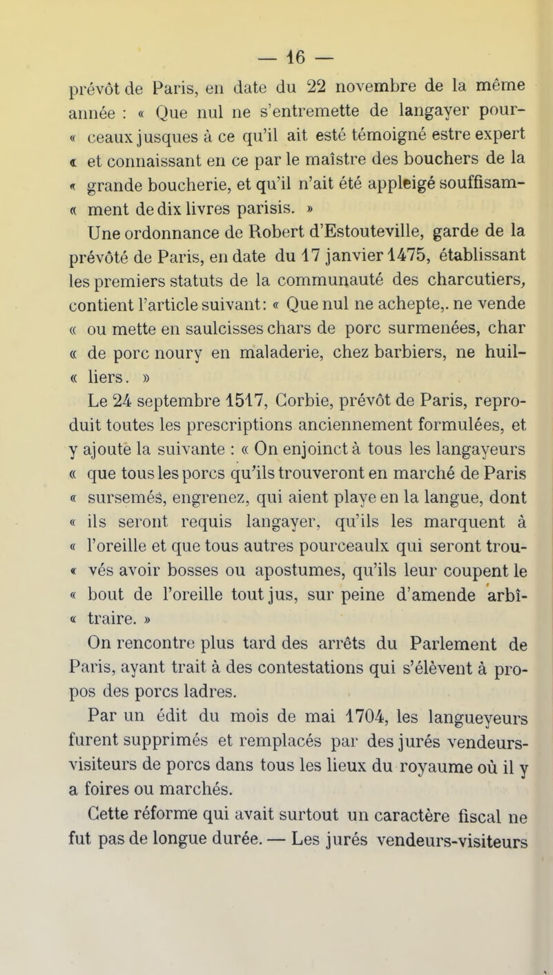 prévôt de Paris, en date du 22 novembre de la môme année : « Que nul ne s’entremette de langayer pour- « ceauxjusques à ce qu’il ait esté témoigné estre expert « et connaissant en ce par le maîstre des bouchers de la « grande boucherie, et qu’il n’ait été appleigé souffisam- « ment de dix livres parisis. » Une ordonnance de Robert d’Estouteville, garde de la prévôté de Paris, en date du 17 janvier 1475, établissant les premiers statuts de la communauté des charcutiers, contient l’article suivant: « Que nul ne achepte,. ne vende « ou mette en saulcisses chars de porc surmenées, char « de porc noury en maladerie, chez barbiers, ne huil- « liers. » Le 24 septembre 1517, Gorbie, prévôt de Paris, repro- duit toutes les prescriptions anciennement formulées, et y ajoute la suivante : « On enjoinct à tous les langayeurs « que tous les porcs qu’ils trouveront en marché de Paris « sursemés, engrenez, qui aient playe en la langue, dont « ils seront requis langayer, qu’ils les marquent à « l’oreille et que tous autres pourceaulx qui seront trou- « vés avoir bosses ou apostumes, qu’ils leur coupent le « bout de l’oreille tout jus, sur peine d’amende arbî- « traire. » On rencontre plus tard des arrêts du Parlement de Paris, ayant trait à des contestations qui s’élèvent à pro- pos des porcs ladres. Par un édit du mois de mai 1704, les langueyeurs furent supprimés et remplacés par des jurés vendeurs- visiteurs de porcs dans tous les lieux du royaume où il y a foires ou marchés. Cette réforme qui avait surtout un caractère fiscal ne fut pas de longue durée. — Les jurés vendeurs-visiteurs