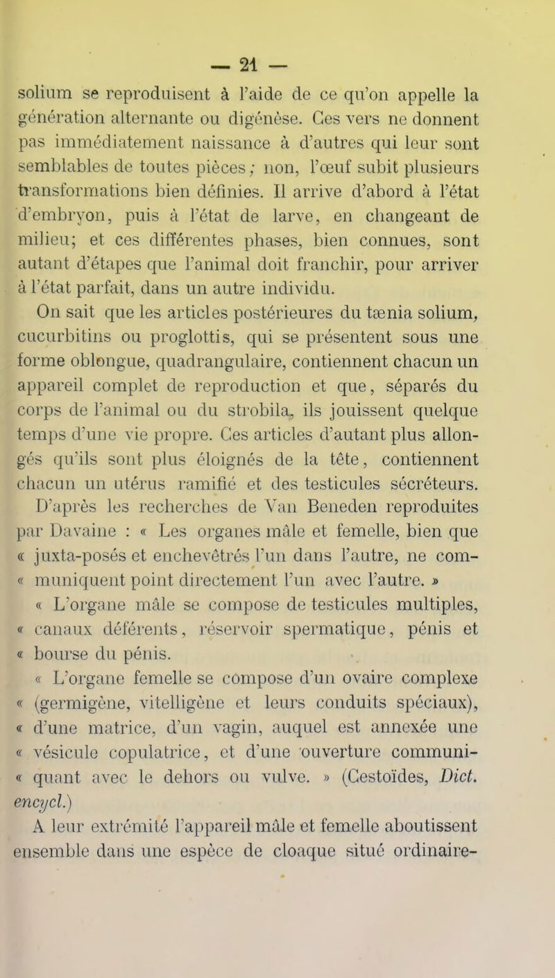 solium se reproduisent à l’aide de ce qu’on appelle la génération alternante ou digénèse. Ces vers ne donnent pas immédiatement naissance à d’autres qui leur sont semblables de toutes pièces ; non, l’œuf subit plusieurs transformations bien définies. Il arrive d’abord à l’état d’embryon, puis à l’état de larve, en changeant de milieu; et ces différentes phases, bien connues, sont autant d’étapes que l’animal doit franchir, pour arriver à l’état parfait, dans un autre individu. On sait que les articles postérieures du tænia solium, cucurbitins ou proglottis, qui se présentent sous une forme oblongue, quadrangulaire, contiennent chacun un appareil complet de reproduction et que, séparés du corps de l’animal ou du strobila, ils jouissent quelque temps d’une vie propre. Ces articles d’autant plus allon- gés qu’ils sont plus éloignés de la tête, contiennent chacun un utérus ramifié et des testicules sécréteurs. D’après les recherches de Van Beneden reproduites par Davaine : « Les organes mâle et femelle, bien que « juxta-posés et enchevêtrés l’un dans l’autre, ne com- « muniquent point directement l’un avec l’autre. » « L’organe mâle se compose de testicules multiples, « canaux déférents, réservoir spermatique, pénis et « bourse du pénis. « L’organe femelle se compose d’un ovaire complexe « (germigène, vitelligène et leurs conduits spéciaux), « d’une matrice, d’un vagin, auquel est annexée une « vésicule copulatrice, et d’une ouverture communi- « quant avec le dehors ou vulve. » (Gestoïdes, Dict. encycl.) A leur extrémité l’appareil mâle et femelle aboutissent ensemble dans une espèce de cloaque situé ordinaire-