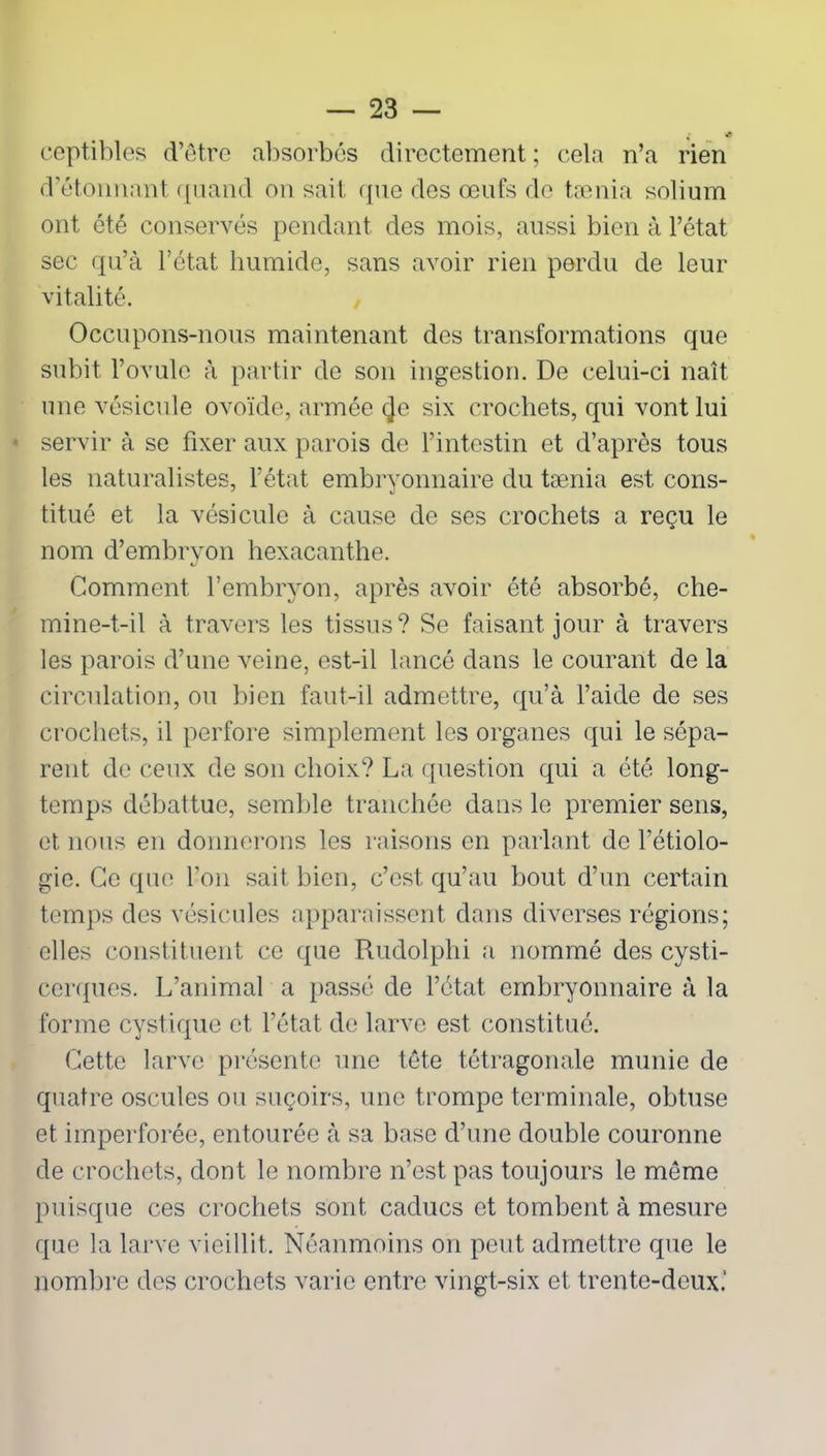 • * ceptibles d’être absorbés directement ; cela n’a rien d’étonnant quand on sait que des œufs de tænia solium ont été conservés pendant des mois, aussi bien à l’état sec qu’à l’état humide, sans avoir rien perdu de leur vitalité. Occupons-nous maintenant des transformations que subit l’ovule à partir de son ingestion. De celui-ci naît une vésicule ovoïde, armée (Je six crochets, qui vont lui ■ servir à se fixer aux parois de l’intestin et d’après tous les naturalistes, l’état embryonnaire du tænia est cons- titué et la vésicule à cause de ses crochets a reçu le nom d’embryon hexacanthe. KJ Comment l’embryon, après avoir été absorbé, che- mine-t-il à travers les tissus? Se faisant jour à travers les parois d’une veine, est-il lancé dans le courant de la circulation, ou bien faut-il admettre, qu’à l’aide de ses crochets, il perfore simplement les organes qui le sépa- rent de ceux de son choix? La question qui a été long- temps débattue, semble tranchée dans le premier sens, et nous en donnerons les raisons en parlant de l’étiolo- gie. Ce que l’on sait bien, c’est qu’au bout d’un certain temps des vésicules apparaissent dans diverses régions; elles constituent ce que Rudolphi a nommé des cysti- cerques. L’animal a passé de l’état embryonnaire à la forme cystique et l’état, de larve est constitué. Cette larve présente une tête tétragonale munie de quatre oscules ou suçoirs, une trompe terminale, obtuse et imperforée, entourée à sa base d’une double couronne de crochets, dont le nombre n’est pas toujours le même puisque ces crochets sont caducs et tombent à mesure que la larve vieillit. Néanmoins on peut admettre que le nombre des crochets varie entre vingt-six et trente-deux.’