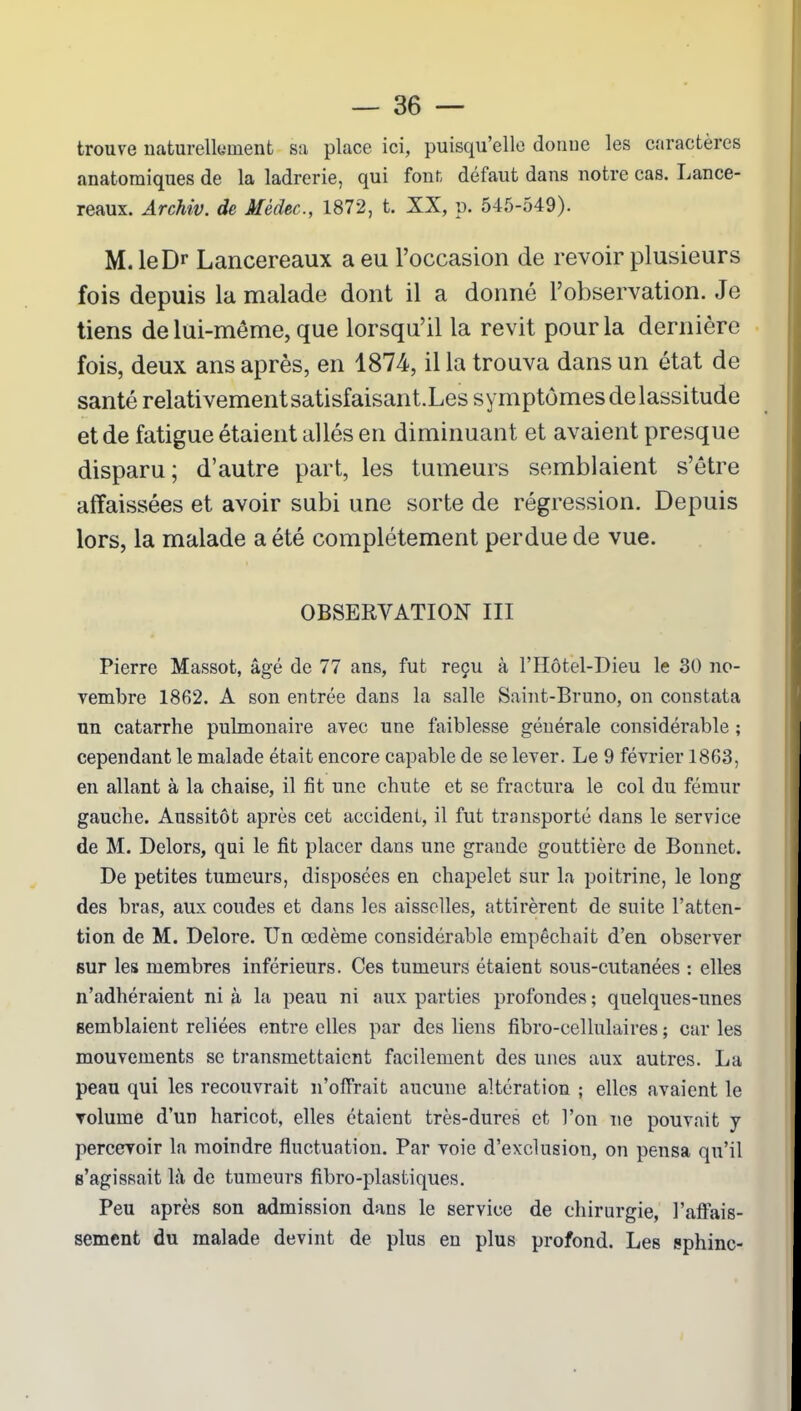 trouve naturellement sa place ici, puisqu’elle donne les caractères anatomiques de la ladrerie, qui font; défaut dans notre cas. Lance- reaux. Archiv. de Mèdec., 1872, t. XX, p. 545-549). M. leDr Lancereaux a eu l’occasion de revoir plusieurs fois depuis la malade dont il a donné l’observation. Je tiens de lui-même, que lorsqu’il la revit pour la dernière fois, deux ans après, en 1874, il la trouva dans un état de santé relativementsatisfaisant.Les symptômesdelassitude et de fatigue étaient allés en diminuant et avaient presque disparu ; d’autre part, les tumeurs semblaient s’être affaissées et avoir subi une sorte de régression. Depuis lors, la malade a été complètement perdue de vue. OBSERVATION III Pierre Massot, âgé de 77 ans, fut reçu à l’IIôtel-Dieu le 30 no- vembre 1862. A son entrée dans la salle Saint-Bruno, on constata un catarrhe pulmonaire avec une faiblesse générale considérable ; cependant le malade était encore capable de se lever. Le 9 février 1863, en allant à la chaise, il fit une chute et se fractura le col du fémur gauche. Aussitôt après cet accident, il fut transporté dans le service de M. Delors, qui le fit placer dans une grande gouttière de Bonnet. De petites tumeurs, disposées en chapelet sur la poitrine, le long des bras, aux coudes et dans les aisselles, attirèrent de suite l’atten- tion de M. Delore. Un œdème considérable empêchait d’en observer sur les membres inférieurs. Ces tumeurs étaient sous-cutanées : elles n’adhéraient ni à la peau ni aux parties profondes ; quelques-unes semblaient reliées entre elles par des liens fibro-cellulaires ; car les mouvements se transmettaient facilement des unes aux autres. La peau qui les recouvrait n’offrait aucune altération ; elles avaient le volume d’un haricot, elles étaient très-dures et l’on ne pouvait y percevoir la moindre fluctuation. Par voie d’exclusion, on pensa qu’il s’agissait là de tumeurs fibro-plastiques. Peu après son admission dans le service de chirurgie, l’affais- sement du malade devint de plus en plus profond. Les sphinc-
