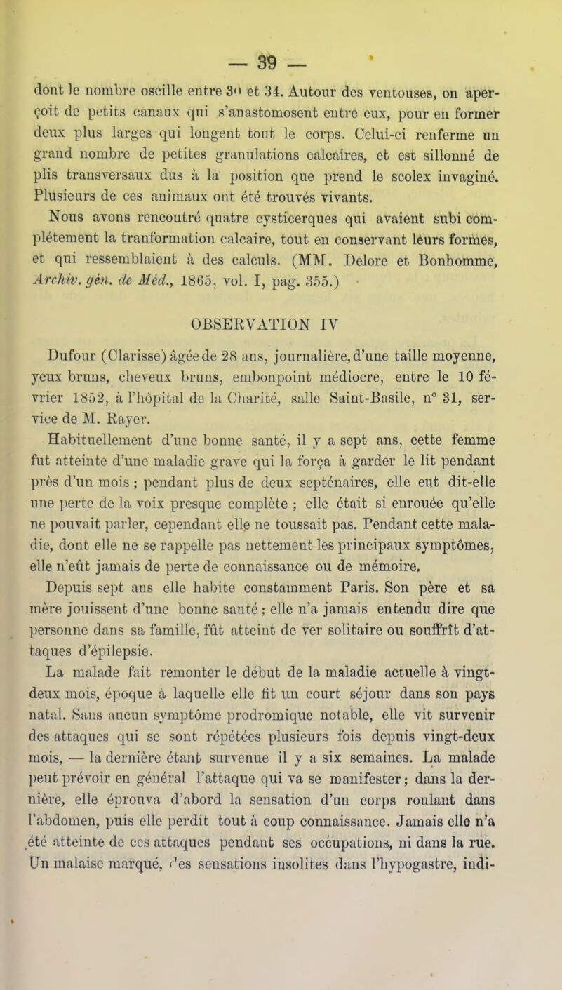 dont le nombre oscille entre 3 et 34. Autour des ventouses, on aper- çoit de petits canaux qui s’anastomosent entre eux, pour en former deux plus larges qui longent tout le corps. Celui-ci renferme un grand nombre de petites granulations calcaires, et est sillonné de plis transversaux dus à la position que prend le scolex invaginé. Plusieurs de ces animaux ont été trouvés vivants. Nous avons rencontré quatre cysticerques qui avaient subi com- plètement la tranformation calcaire, tout en conservant léurs formes, et qui ressemblaient à des calculs. (MM. Delore et Bonhomme, Archiv.gèn. de Mèd., 1865, vol. I, pag. 355.) • OBSERVATION IV Dufour (Clarisse) âgée de 28 ans, journalière, d’une taille moyenne, yeux bruns, cheveux bruns, embonpoint médiocre, entre le 10 fé- vrier 1852, à l’hôpital de la Charité, salle Saint-Basile, n° 31, ser- vice de M. Rayer. Habituellement d’une bonne santé, il y a sept ans, cette femme fut atteinte d’une maladie grave qui la força à garder le lit pendant près d’un mois ; pendant plus de deux septénaires, elle eut dit-elle une perte de la voix presque complète ; elle était si enrouée qu’elle ne pouvait parler, cependant elle ne toussait pas. Pendant cette mala- die, dont elle ne se rappelle pas nettement les principaux symptômes, elle n’eût jamais de perte de connaissance ou de mémoire. Depuis sept ans elle habite constamment Paris. Son père et sa mère jouissent d’une bonne santé; elle n’a jamais entendu dire que personne dans sa famille, fût atteint de ver solitaire ou souffrît d’at- taques d’épilepsie. La malade fait remonter le début de la maladie actuelle à vingt- deux mois, époque à laquelle elle fit un court séjour dans son pays natal. Sans aucun symptôme prodromique notable, elle vit survenir des attaques qui se sont répétées plusieurs fois depuis vingt-deux mois, — la dernière étant survenue il y a six semaines. La malade peut prévoir en général l’attaque qui va se manifester; dans la der- nière, elle éprouva d’abord la sensation d’un corps roulant dans l’abdomen, puis elle perdit tout à coup connaissance. Jamais elle n’a été atteinte de ces attaques pendant ses occupations, ni dans la rue. Un malaise marqué, des sensations insolites dans l’hypogastre, indi-