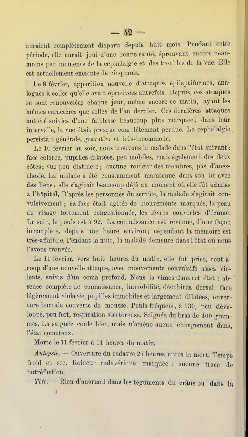 auraient complètement disparu depuis huit mois. Pendant cette période, elle aurait joui d’une bonne santé, éprouvant encore néan- moins par moments de la céphalalgie et des troubles de la vue. Elle est actuellement enceinte de cinq mois. Le 8 février, apparition nouvelle d’attaques épileptiformes, ana- logues à celles qu’elle avait éprouvées autrefois. Depuis, ces attaques se sont renouvelée^ chaque jour, même encore ce matin, ayant les mêmes caractères que celles de l’an dernier. Ces dernières attaques ont été suivies d’une faiblesse beaucoup plus marquée ; dans leur intervalle, la vue était presque complètement perdue. La céphalalgie persistait générale, gravative et très-incommode. Le 10 février au soir, nous trouvons la malade dans l’état suivant: face colorée, pupilles dilatées, peu mobiles, mais également des deux côtés ; vue peu distincte ; aucune roideur des membres, pas d’anes- thésie. La malade a été constamment maintenue dans son lit avec des liens ; elle s’agitait beaucoup déjà au moment où elle fût admise à l’hôpital. D’après les personnes du service, la malade s’agitait con- vulsivement ; sa face était agitée de mouvements marqués, la peau du visage fortement congestionnée, les lèvres couvertes d’écume. Le soir, le pouls est à 92. La connaissance est revenue, d’une façon incomplète, depuis une heure environ; cependant la mémoire est très-affaiblie. Pendant la nuit, la malade demeure dans l’état où nous l’avons trouvée. Le 11 février, vers huit heures du matin, elle fut prise, tout-à- coup d’une nouvelle attaque, avec mouvements convulsifs assez vio- lents, suivis d’un coma profond. Nous la vîmes dans cet état : ab- sence complète de connaissance, immobilité, décubitus dorsal, face légèrement violacée, pupilles immobiles et largement dilatées, ouver- ture buccale couverte de mousse. Pouls fréquent, à 130, peu déve- loppé, peu fort, respiration stertoreuse. Saignée du bras de 400 gram- mes. La saignée coule bien, mais n’amène aucun changement dans, l’état comateux. Morte le 11 février à 11 heures du matin. Autopsie. — Ouverture du cadavre 25 heures après la mort. Temps froid et sec. Roideur cadavérique marquée ; aucune trace de putréfaction. Tête. — Rien d’anormal dans les téguments du crâne ou dans la J