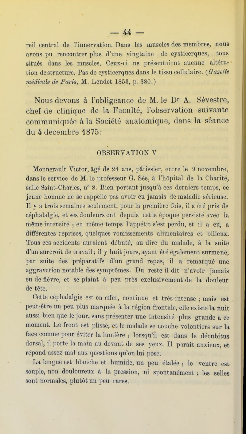 reil central de l’innervation. Dans les muscles des membres, nous avons pu rencontrer plus d’une vingtaine de cysticerques, tous situés dans les muscles. Ceux-ci ne présentaient aucune altéra- tion déstructuré. Pas de cysticerques dans le tissu cellulaire. (Gazette médicale de Paris, M. Leudet 1853, p. 380.) Nous devons à l’obligeance de M. le Dr A. Sévestre, chef de clinique de la Faculté, l’observation suivante communiquée à la Société anatomique, dans la séance du 4 décembre 1875: OBSERVATION V Monnerault Victor, âgé de 24 ans, pâtissier, entre le 9 novembre, dans le service de M. le professeur G. Sée, à l’hôpital de la Charité, salle Saint-Charles, n° 8. Bien portant jusqu’à ces derniers temps, ce jeune homme ne se rappelle pas avoir eu jamais de maladie sérieuse. Il y a trois semaines seulement, pour la première fois, il a été pris de céphalalgie, et ses douleurs ont depuis cette époque persisté avec la même intensité ; en même temps l’appétit s’est perdu, et il a eu, à différentes reprises, quelques vomissements alimentaires et bilieux. Tous ces accidents auraient débuté, au dire du malade, à la suite d’un surcroît de travail ; il y huit jours, ayant été également surmené, par suite des préparatifs d’un grand repas, il a remarqué une aggravation notable des symptômes. Du reste il dit n’avoir jamais eu de fièvre, et se plaint à peu près exclusivement de la douleur de tête. Cette céphalalgie est en effet, continue et très-intense ; mais est peut-être un peu plus marquée à la région frontale, elle existe la nuit aussi bien que le jour, sans présenter une intensité plus grande à ce moment. Le front est plissé, et le malade se couche volontiers sur la face comme pour éviter la lumière ; lorsqu’il est dans le décubitus dorsal, il porte la main au devant de ses yeux. Il paraît anxieux, et répond assez mal aux questions qu’on lui pose. La langue est blanche et humide, un peu étalée ; le ventre est souple, non douloureux à la pression, ni spontanément ; les selles sont normales, plutôt un peu rares.