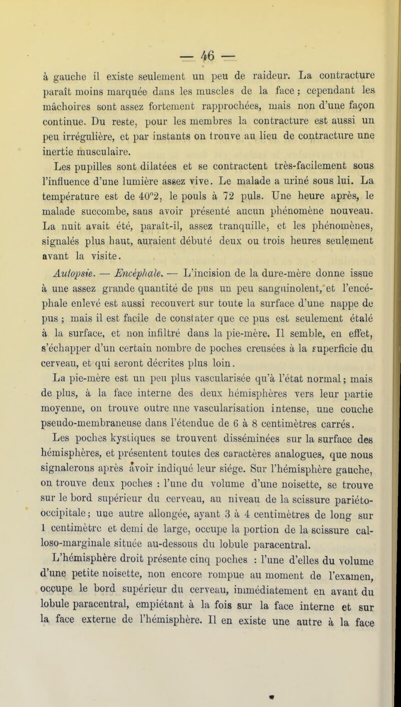 à gauche il existe seulement un peu de raideur. La contracture paraît moins marquée dans les muscles de la Lice ; cependant les mâchoires sont assez fortement rapprochées, mais non d’une façon continue. Du reste, pour les membres la contracture est aussi un peu irrégulière, et par instants on trouve au lieu de contracture une inertie musculaire. Les pupilles sont dilatées et se contractent très-facilement sous l’influence d’une lumière assez vive. Le malade a uriné sous lui. La température est de 40°2, le pouls à 72 puis. Une heure après, le malade succombe, sans avoir présenté aucun phénomène nouveau. La nuit avait été, paraît-il, assez tranquille, et les phénomènes, signalés plus haut, auraient débuté deux ou trois heures seulement avant la visite. Autopsie. — Encéphale. — L’incision de la dure-mère donne issue à une assez grande quantité de pus un peu sanguinolent/ et l’encé- phale enlevé est aussi recouvert sur toute la surface d’une nappe de pus ; mais il est facile de constater que ce pus est seulement étalé à la surface, et non infiltré dans la pie-mère. Il semble, en effet, s’échapper d’un certain nombre de poches creusées à la superficie du cerveau, et qui seront décrites plus loin. La pie-mère est un peu plus vascularisée qu’à l’état normal ; mais de plus, à la face interne des deux hémisphères vers leur partie moyenne, on trouve outre une vascularisation intense, une couche pseudo-membraneuse dans l’étendue de 6 à 8 centimètres carrés. Les poches kystiques se trouvent disséminées sur la surface des hémisphères, et présentent toutes des caractères analogues, que nous signalerons après avoir indiqué leur siège. Sur l’hémisphère gauche, on trouve deux poches : l’une du volume d’une noisette, se trouve sur le bord supérieur du cerveau, au niveau de la scissure pariéto- occipitale ; une autre allongée, ayant 3 à 4 centimètres de long sur 1 centimètre et demi de large, occupe la portion de la scissure cal- loso-marginale située au-dessous du lobule paracentral. L’hémisphère droit présente cinq poches : l’une d’elles du volume d’une petite noisette, non encore rompue au moment de l’examen, occupe le bord supérieur du cerveau, immédiatement en avant du lobule paracentral, empiétant a la fois sur la face interne et sur la face externe de l’hémisphère. Il en existe une autre à la face