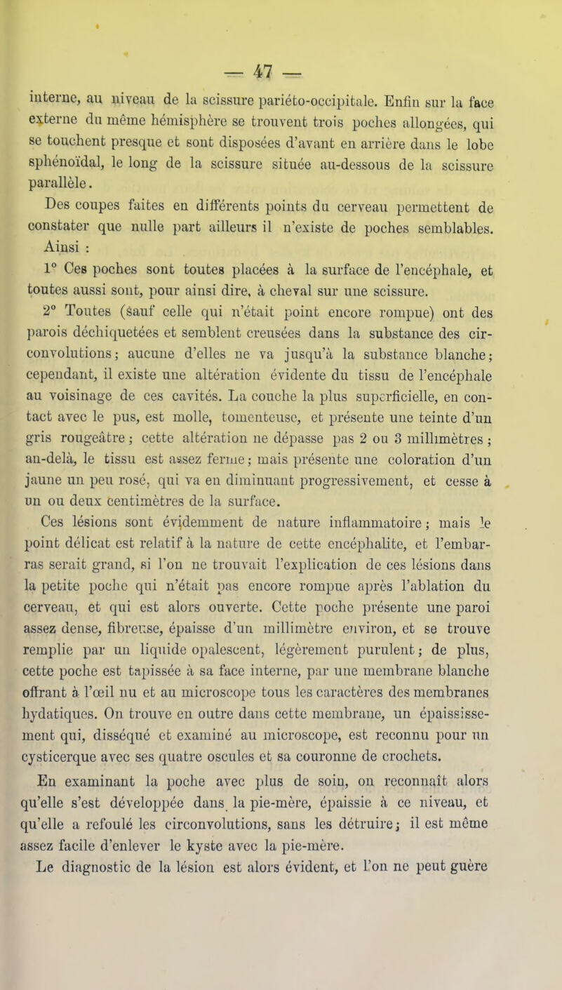 interne, au niveau de la scissure pariéto-occipitale. Enfin sur la face externe du même hémisphère se trouvent trois poches allongées, qui se touchent presque et sont disposées d’avant en arrière dans le lobe sphénoïdal, le long de la scissure située au-dessous de la scissure parallèle. Des coupes faites en différents points du cerveau permettent de constater que nulle part ailleurs il n’existe de poches semblables. Ainsi : 1° Ces poches sont toutes placées à la surface de l’encéphale, et toutes aussi sont, pour ainsi dire, à cheval sur une scissure. 2° Toutes (Sauf celle qui n’était point encore rompue) ont des parois déchiquetées et semblent creusées dans la substance des cir- convolutions ; aucune d’elles ne va jusqu’à la substance blanche; cependant, il existe une altération évidente du tissu de l’encéphale au voisinage de ces cavités. La couche la plus superficielle, en con- tact avec le pus, est molle, tomenteusc, et présente une teinte d’un gris rougeâtre ; cette altération ne dépasse pas 2 ou 3 millimètres ; au-delà, le tissu est assez ferme ; mais présente une coloration d’un jaune un peu rosé, qui va en diminuant progressivement, et cesse à un ou deux centimètres de la surface. Ces lésions sont évidemment de nature inflammatoire ; mais le point délicat est relatif à la nature de cette encéphalite, et l’embar- ras serait grand, si l’on ne trouvait l’explication de ces lésions dans la petite poche qui n’était pas encore rompue après l’ablation du cerveau, et qui est alors ouverte. Cette poche présente une paroi assez dense, fibreuse, épaisse d’un millimètre environ, et se trouve remplie par un liquide opalescent, légèrement purulent ; de plus, cette poche est tapissée à sa face interne, par une membrane blanche offrant à l’œil nu et au microscope tous les caractères des membranes hydatiques. On trouve en outre dans cette membrane, un épaississe- ment qui, disséqué et examiné au microscope, est reconnu pour un cysticerque avec ses quatre osculcs et sa couronne de crochets. En examinant la poche avec plus de soin, on reconnaît alors qu’elle s’est développée dans la pie-mère, épaissie à ce niveau, et qu’elle a refoulé les circonvolutions, sans les détruire ; il est même assez facile d’enlever le kyste avec la pie-mère. Le diagnostic de la lésion est alors évident, et l’on ne peut guère