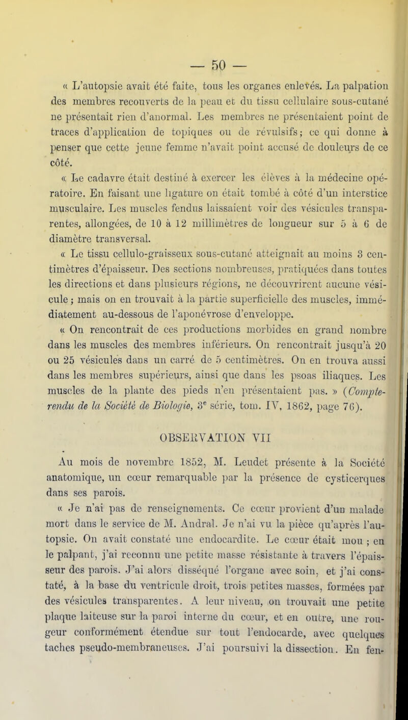 « L’autopsie avait été faite, tous les organes enlevés. La palpation des membres recouverts de la peau et du tissu cellulaire sous-cutané ne présentait rien d’anormal. Les membres ne présentaient point de traces d’application de topiques ou de révulsifs; ce qui donne à penser que cette jeune femme n’avait point accusé de douleurs de ce côté. « Le cadavre était destiné à exercer les élèves à la médecine opé- ratoire. En faisant une ligature on était tombé à côté d’un interstice musculaire. Les muscles fendus laissaient voir des vésicules transpa- rentes, allongées, de 10 à 12 millimètres de longueur sur 5 à 6 de diamètre transversal. « Le tissu cellulo-graisseux sous-cutané atteignait au moins 3 cen- timètres d’épaisseur. Des sections nombreuses, pratiquées dans toutes les directions et dans plusieurs régions, ne découvrirent aucune vési- cule ; mais on en trouvait à la partie superficielle des muscles, immé- diatement au-dessous de l’aponévrose d’enveloppe. « On rencontrait de ces productions morbides en grand nombre dans les muscles des membres inférieurs. On rencontrait jusqu’à 20 ou 25 vésicules daus un carré de 5 centimètres. On en trouva aussi dans les membres supérieurs, ainsi que dans les psoas iliaques. Les muscles de la plante des pieds n’en présentaient pas. » (Compte- rendu de la Société de Biologie, 3e série, tom. IV, 1862, page 76). OBSERVATION VII • Au mois de novembre 1852, M. Leudet présente à la Société anatomique, un cœur remarquable par la présence de cysticerques dans ses parois. « Je n’ai pas de renseignements. Ce cœur provient d’un malade mort dans le service de M. Andral. Je n’ai vu la pièce qu’après l’au- topsie. On avait constaté une endocardite. Le cœur était mou ; en le palpant, j’ai reconnu une petite masse résistante à travers l’épais- seur des parois. J’ai alors disséqué l’organe avec soin, et j’ai cons- taté, à la base du ventricule droit, trois petites masses, formées par des vésicules transparentes. A leur niveau, on trouvait une petite plaque laiteuse sur la paroi interne du cœur, et en outre, une rou- geur conformément étendue sur tout l’endocarde, avec quelques I taches pseudo-membraneuses. J’ai poursuivi la dissection. En feu-