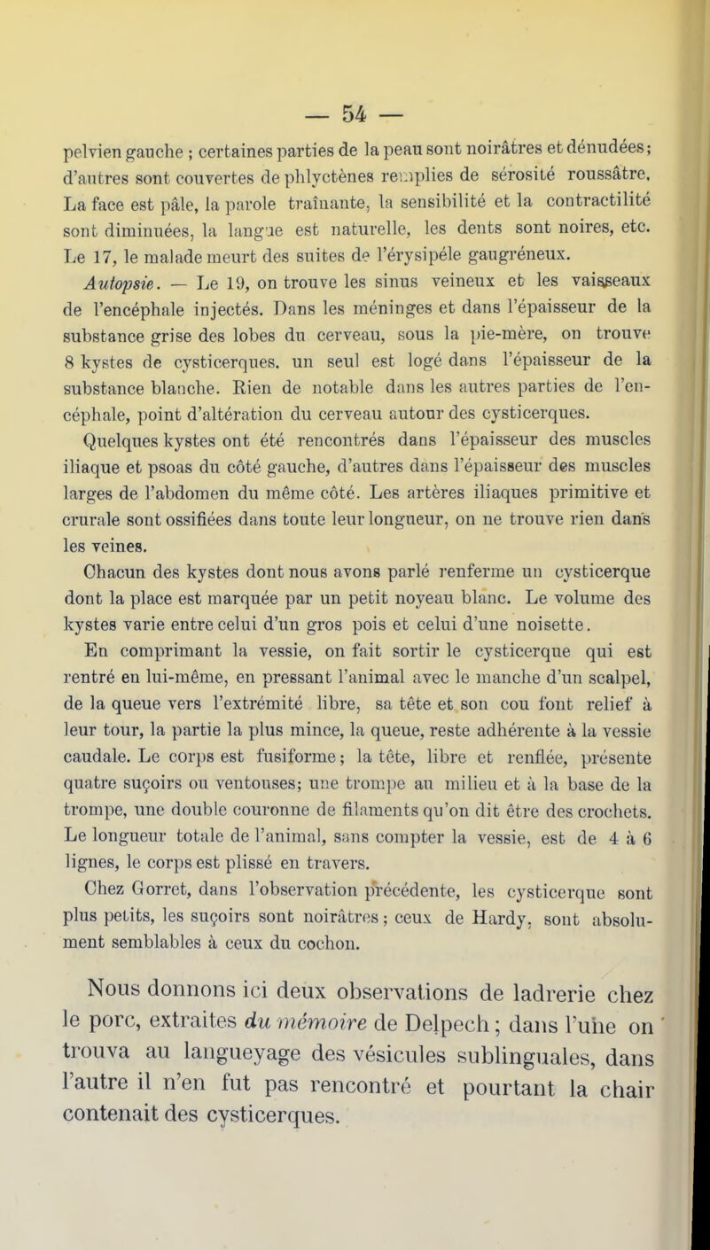 pelvien gauche ; certaines parties de la peau sont noirâtres et dénudées; d’autres sont couvertes de phlyctènes remplies de sérosité roussâtre, La face est pâle, la parole traînante, la sensibilité et la contractilité sont diminuées, la langue est naturelle, les dents sont noires, etc. Le 17, le malade meurt des suites de l’érysipéle gangréneux. Autopsie. — Le 19, on trouve les sinus veineux et les vaisseaux de l’encéphale injectés. Dans les méninges et dans l’épaisseur de la substance grise des lobes du cerveau, sous la pie-mère, on trouve 8 kystes de cysticerques. un seul est logé dans l’épaisseur de la substance blanche. Rien de notable dans les autres parties de l’en- céphale, point d’altération du cerveau autour des cysticerques. Quelques kystes ont été rencontrés dans l’épaisseur des muscles iliaque et psoas du côté gauche, d’autres dans l’épaisseur des muscles larges de l’abdomen du même côté. Les artères iliaques primitive et crurale sont ossifiées dans toute leur longueur, on ne trouve rien dans les veines. Chacun des kystes dont nous avons parlé renferme un eysticerque dont la place est marquée par un petit noyeau blanc. Le volume des kystes varie entre celui d’un gros pois et celui d’une noisette. En comprimant la vessie, on fait sortir le eysticerque qui est rentré en lui-même, en pressant l’animal avec le manche d’un scalpel, de la queue vers l’extrémité libre, sa tête et son cou font relief à leur tour, la partie la plus mince, la queue, reste adhérente à la vessie caudale. Le corps est fusiforme ; la tête, libre et renflée, présente quatre suçoirs ou ventouses; une trompe au milieu et à la base de la trompe, une double couronne de filaments qu’on dit être des crochets. Le longueur totale de l’animal, sans compter la vessie, est de 4 à 6 lignes, le corps est plissé en travers. Chez Gorret, dans l'observation précédente, les eysticerque sont plus petits, les suçoirs sont noirâtres ; ceux de Hardy, sont absolu- ment semblables à ceux du cochon. Nous donnons ici deux observations de ladrerie chez le porc, extraites du mémoire de Delpech ; dans l’une on * trouva au langueyage des vésicules sublinguales, dans l’autre il n’en fut pas rencontré et pourtant la chair contenait des cysticerques.