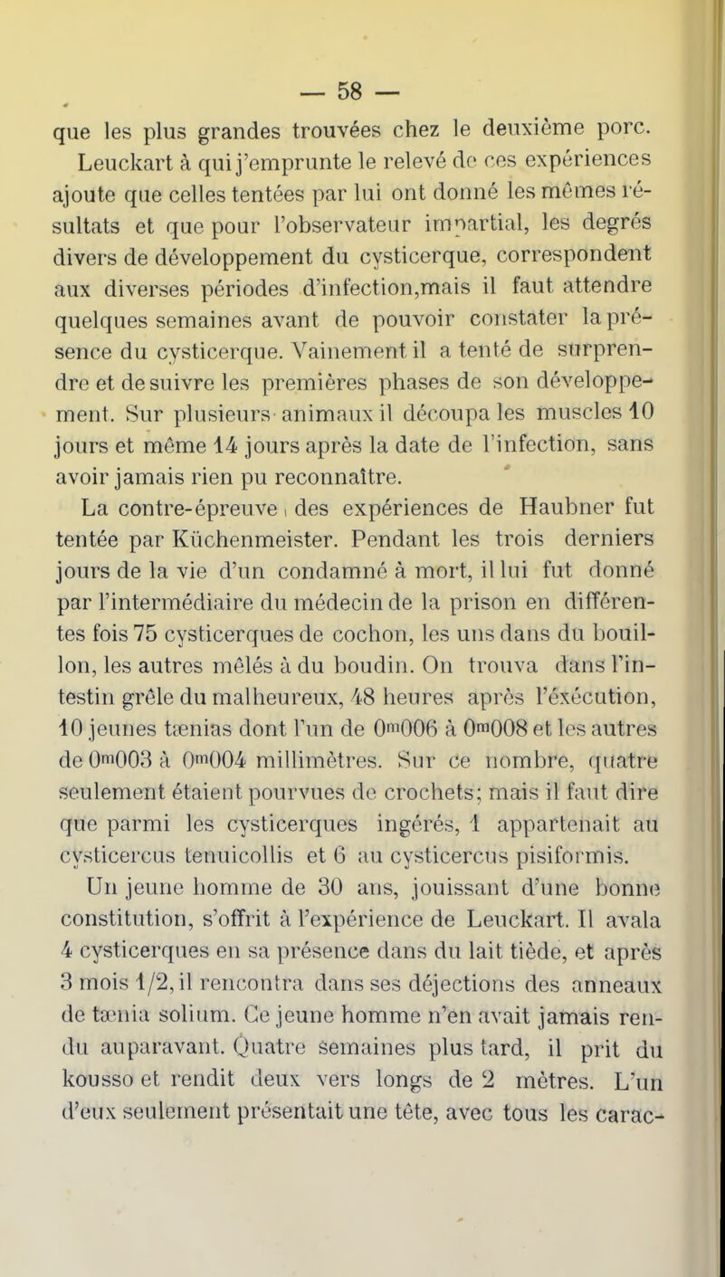 s que les plus grandes trouvées chez le deuxième porc. Leuckart à qui j’emprunte le relevé de ces expériences ajoute que celles tentées par lui ont donné les mêmes ré- sultats et que pour l’observateur impartial, les degrés divers de développement du cysticerque, correspondent aux diverses périodes d’infection,mais il faut attendre quelques semaines avant de pouvoir constater la pré- sence du cysticerque. Vainement il a tenté de surpren- dre et de suivre les premières phases de son développe- ment. Sur plusieurs animaux il découpa les muscles 10 jours et même 14 jours après la date de l’infectidn, sans avoir jamais rien pu reconnaître. La contre-épreuve t des expériences de Haubner fut tentée par Küchenmeister. Pendant les trois derniers jours de la vie d’un condamné à mort, il lui fut donné par l’intermédiaire du médecin de la prison en différen- tes fois 75 cysticerques de cochon, les uns dans du bouil- lon, les autres mêlés à du boudin. On trouva dans l’in- testin grêle du malheureux, 48 heures après l’éxécution, 10 jeunes tænias dont l’un de 0ni006 à 0m008 et les autres de 0ni003 à 0m004 millimètres. Sur ce nombre, quatre seulement étaient pourvues de crochets; mais il faut dire que parmi les cysticerques ingérés, 1 appartenait au cvsticercus tenuicollis et 6 au cysticercus pisiformis. Un jeune homme de 30 ans, jouissant d’une bonne constitution, s’offrit à l’expérience de Leuckart, Il avala 4 cysticerques en sa présence dans du lait tiède, et après 3 mois 1/2, il rencontra dans ses déjections des anneaux de taenia solium. Ce jeune homme n’en avait jamais ren- du auparavant. Quatre Semaines plus tard, il prit du kousso et rendit deux vers longs de 2 mètres. L’un d’eux seulement présentait une tête, avec tous les carac-